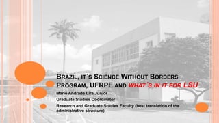 BRAZIL, IT´S SCIENCE WITHOUT BORDERS
PROGRAM, UFRPE AND WHAT´S IN IT FOR LSU
Mario Andrade Lira Junior
Graduate Studies Coordinator
Research and Graduate Studies Faculty (best translation of the
administrative structure)

 