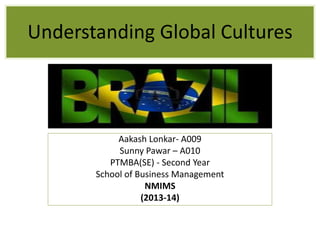 Understanding Global Cultures 
Aakash Lonkar- A009 
Sunny Pawar – A010 
PTMBA(SE) - Second Year 
School of Business Management 
NMIMS 
(2013-14) 
 