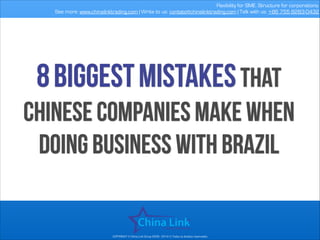 Flexibility for SME. Structure for corporations.
See more: www.chinalinktrading.com | Write to us: contato@chinalinktrading.com | Talk with us: +86 755 8283-0432

8 biggest mistakes that

Chinese companies make when
doing business with brazil

COPYRIGHT © China Link Group 2008 - 2014 © Todos os direitos reservados

 
