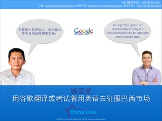 我们懂得中国， 我们服务巴⻄西。
了解: www.chinalinktrading.com | 发邮件到: contato@chinalinktrading.com | 联系我们: +86 755 8283-0432

负载陷⼊入联邦收⼊入，因为该⽂文
件不是⽤用蓝⾊色钢笔签名。

A carga ﬁcou presa na
receita federal porque a
documentação não foi assinada
com a caneta azul.

错误贰
⽤用⾕谷歌翻译或者试着⽤用英语去征服巴⻄西市场
COPYRIGHT © China Link Trading 2008 - 2014 © Todos os direitos reservados

 