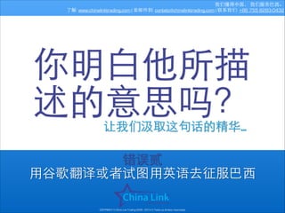 我们懂得中国， 我们服务巴⻄西。
了解: www.chinalinktrading.com | 发邮件到: contato@chinalinktrading.com | 联系我们: +86 755 8283-0432

你明⽩白他所描
述的意思吗？
让我们汲取这句话的精华…

错误贰
⽤用⾕谷歌翻译或者试图⽤用英语去征服巴⻄西
COPYRIGHT © China Link Trading 2008 - 2014 © Todos os direitos reservados

 