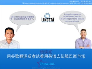 我们懂得中国， 我们服务巴⻄西。
了解: www.chinalinktrading.com | 发邮件到: contato@chinalinktrading.com | 联系我们: +86 755 8283-0432

因为⽂文件没有⽤用蓝⾊色钢笔签
字，所以货物被海关查处了。

A carga ﬁcou presa na
receita federal porque a
documentação não foi assinada
com a caneta azul.

错误贰
⽤用⾕谷歌翻译或者试着⽤用英语去征服巴⻄西市场
COPYRIGHT © China Link Trading 2008 - 2014 © Todos os direitos reservados

 