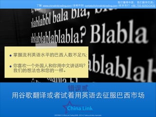 我们懂得中国， 我们服务巴⻄西。
了解: www.chinalinktrading.com | 发邮件到: contato@chinalinktrading.com | 联系我们: +86 755 8283-0432

• 掌握流利英语⽔水平的巴⻄西⼈人数不⾜足1%;
!
• 你喜欢⼀一个外国⼈人和你⽤用中⽂文讲话吗？
我们的想法也和您的⼀一样。
错误贰
⽤用⾕谷歌翻译或者试着⽤用英语去征服巴⻄西市场
COPYRIGHT © China Link Trading 2008 - 2014 © Todos os direitos reservados

 
