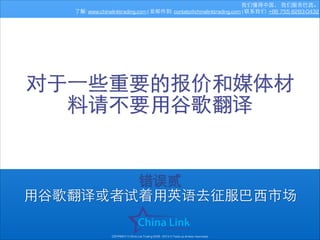 我们懂得中国， 我们服务巴⻄西。
了解: www.chinalinktrading.com | 发邮件到: contato@chinalinktrading.com | 联系我们: +86 755 8283-0432

对于⼀一些重要的报价和媒体材
料请不要⽤用⾕谷歌翻译

错误贰
⽤用⾕谷歌翻译或者试着⽤用英语去征服巴⻄西市场
COPYRIGHT © China Link Trading 2008 - 2014 © Todos os direitos reservados

 