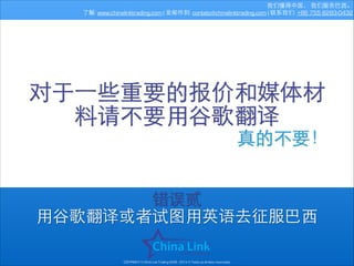 我们懂得中国， 我们服务巴⻄西。
了解: www.chinalinktrading.com | 发邮件到: contato@chinalinktrading.com | 联系我们: +86 755 8283-0432

对于⼀一些重要的报价和媒体材
料请不要⽤用⾕谷歌翻译
真的不要！
错误贰
⽤用⾕谷歌翻译或者试图⽤用英语去征服巴⻄西
COPYRIGHT © China Link Trading 2008 - 2014 © Todos os direitos reservados

 