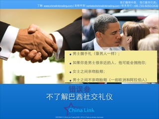 我们懂得中国， 我们服务巴⻄西。
了解: www.chinalinktrading.com | 发邮件到: contato@chinalinktrading.com | 联系我们: +86 755 8283-0432

• 男⼠士握⼿手礼（像男⼈人⼀一样）;
!
• 如果你是男⼠士很亲近的⼈人，他可能会拥抱你;
!
• ⼥女⼠士之间亲吻脸颊；
!
• 男⼠士之间不亲吻脸颊（⼀一些欧洲和阿拉伯⼈人）

错误叁
不了解巴⻄西社交礼仪
COPYRIGHT © China Link Trading 2008 - 2014 © Todos os direitos reservados

 