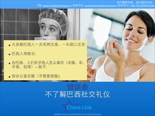 我们懂得中国， 我们服务巴⻄西。
了解: www.chinalinktrading.com | 发邮件到: contato@chinalinktrading.com | 联系我们: +86 755 8283-0432

• ⼤大多数巴⻄西⼈人⼀一天洗两次澡，⼀一天刷三次⽛牙;
!
• 巴⻄西⼈人⽤用⾹香⽔水;
!
• 在巴⻄西，⼈人们在乎他⼈人怎么看你（⾐衣服，⻋车，
•

⼿手表，包等）— ⾯面⼦子;
!
穿办公室⾐衣服（不需要⻄西服);

错误叁
不了解巴⻄西社交礼仪
COPYRIGHT © China Link Trading 2008 - 2014 © Todos os direitos reservados

 