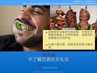 我们懂得中国， 我们服务巴⻄西。
了解: www.chinalinktrading.com | 发邮件到: contato@chinalinktrading.com | 联系我们: +86 755 8283-0432

• 我相信你会喜欢巴⻄西⾷食物，可是你不
需要在餐桌上⼤大声的表明，或者⽤用你
的嘴做出任何声⾳音;
!

• 尽量不要打嗝，吸⾯面条或张着⼝口嚼⾷食
物;

错误叁
不了解巴⻄西社交礼仪
COPYRIGHT © China Link Trading 2008 - 2014 © Todos os direitos reservados

 