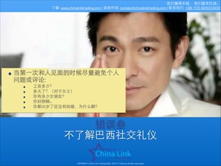 我们懂得中国， 我们服务巴⻄西。
了解: www.chinalinktrading.com | 发邮件到: contato@chinalinktrading.com | 联系我们: +86 755 8283-0432

• 当第⼀一次和⼈人⻅见⾯面的时候尽量避免个⼈人
问题或评论:

•
•
•
•
•

⼯工资多少？
多⼤大了？（对于⼥女⼠士）
你有多少⼥女朋友？
你好胖啊。
你都30岁了还没有结婚，为什么啊？

错误叁
不了解巴⻄西社交礼仪
COPYRIGHT © China Link Trading 2008 - 2014 © Todos os direitos reservados

 