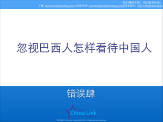我们懂得中国， 我们服务巴⻄西。
了解: www.chinalinktrading.com | 发邮件到: contato@chinalinktrading.com | 联系我们: +86 755 8283-0432

忽视巴⻄西⼈人怎样看待中国⼈人

错误肆
COPYRIGHT © China Link Trading 2008 - 2014 © Todos os direitos reservados

 