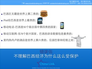 我们懂得中国， 我们服务巴⻄西。
了解: www.chinalinktrading.com | 发邮件到: contato@chinalinktrading.com | 联系我们: +86 755 8283-0432

• 巴⻄西巨⽆无霸是世界上第⼆二贵的；
• iPad在巴⻄西是世界上最贵的；
!
• 移动电话-巴⻄西是161个联合国中第四贵的国家；
!
• 移动互联⺴⽹网-在78个新兴国家，巴⻄西的语⾳音数据包是最贵的；
!
• ⾥里约热内卢的酒店是世界上第六贵的，位居巴黎和伦敦之前；
错误伍
不理解巴⻄西经济为什么这么受保护
COPYRIGHT © China Link Trading 2008 - 2014 © Todos os direitos reservados

 