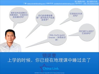 我们懂得中国， 我们服务巴⻄西。
了解: www.chinalinktrading.com | 发邮件到: contato@chinalinktrading.com | 联系我们: +86 755 8283-0432

我听说布宜诺斯艾
利斯很好，它是你们
的⾸首都对吗？

你们的⾸首都是哪
⾥里？⾥里约热内卢还是
圣保罗？

Hola, mucho gusto!
Gracias! （讲⻄西班⽛牙
语）

巴⻄西是在⾮非洲
对吗？

你们讲什么语⾔言？
巴⻄西语吗？

错误壹
上学的时候，你已经在地理课中睡过去了
COPYRIGHT © China Link Trading 2008 - 2014 © Todos os direitos reservados

 
