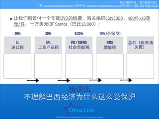 我们懂得中国， 我们服务巴⻄西。
了解: www.chinalinktrading.com | 发邮件到: contato@chinalinktrading.com | 联系我们: +86 755 8283-0432

• 让我们假设付⼀一个⻋车载DVD的税费，海关编码85193000，400件x20美
元/件，⼀一万美元CIF Santos（巴⽐比23,000）;
20%

30%

9.25%

18% (圣保罗)

I.I.
进⼝口税

I.P.I.
⼯工业产品税

PIS / COFINS
社会贡献税

icms
增值税

总共（除去清
关费）

错误伍
不理解巴⻄西经济为什么这么受保护
COPYRIGHT © China Link Trading 2008 - 2014 © Todos os direitos reservados

 