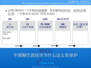 我们懂得中国， 我们服务巴⻄西。
了解: www.chinalinktrading.com | 发邮件到: contato@chinalinktrading.com | 联系我们: +86 755 8283-0432

• 让我们假设付⼀一个⻋车载DVD的税费，海关编码85193000，400件x20美
元/件，⼀一万美元CIF Santos（巴⽐比23,000）;
20%

30%

9.25%

18% (圣保罗)

I.I.
进⼝口税

I.P.I.
⼯工业产品税

PIS / COFINS
社会贡献税

icms
增值税

总共（除去清
关费）

巴⽐比 23,000
x 20% II

!

巴⽐比 4,600

错误伍
不理解巴⻄西经济为什么这么受保护
COPYRIGHT © China Link Trading 2008 - 2014 © Todos os direitos reservados

 