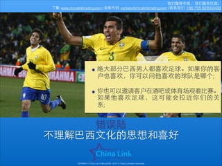 我们懂得中国， 我们服务巴⻄西。
了解: www.chinalinktrading.com | 发邮件到: contato@chinalinktrading.com | 联系我们: +86 755 8283-0432

• 绝⼤大部分巴⻄西男⼈人都喜欢⾜足球。如果你的客
户也喜欢，你可以问他喜欢的球队是哪个;
!

• 你也可以邀请客户在酒吧或体育场观看⽐比赛。
如果他喜欢⾜足球，这可能会拉近你们的关
系;

错误陆
不理解巴⻄西⽂文化的思想和喜好
COPYRIGHT © China Link Trading 2008 - 2014 © Todos os direitos reservados

 