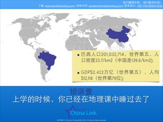 我们懂得中国， 我们服务巴⻄西。
了解: www.chinalinktrading.com | 发邮件到: contato@chinalinktrading.com | 联系我们: +86 755 8283-0432

• 巴⻄西⼈人⼝口201,032,714，世界第五，⼈人
⼝口密度23.7/km2（中国是139.6/km2);
!

• GDP$2.422万亿（世界第五），⼈人均
$12,118（世界第79位);

错误壹
上学的时候，你已经在地理课中睡过去了
COPYRIGHT © China Link Trading 2008 - 2014 © Todos os direitos reservados

 