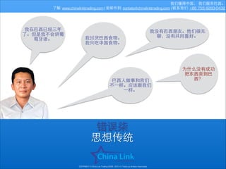 我们懂得中国， 我们服务巴⻄西。
了解: www.chinalinktrading.com | 发邮件到: contato@chinalinktrading.com | 联系我们: +86 755 8283-0432

我在巴⻄西已经三年
了。但是我不会讲葡
萄⽛牙语。

我讨厌巴⻄西⾷食物。
我只吃中国⾷食物。

我没有巴⻄西朋友。他们很⽆无
聊，没有共同喜好。

巴⻄西⼈人做事和我们
不⼀一样。应该跟我们
⼀一样。

错误柒
思想传统
COPYRIGHT © China Link Trading 2008 - 2014 © Todos os direitos reservados

为什么没有成功
把东⻄西卖到巴
⻄西？

 