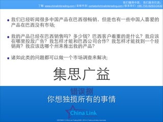 我们懂得中国， 我们服务巴⻄西。
了解: www.chinalinktrading.com | 发邮件到: contato@chinalinktrading.com | 联系我们: +86 755 8283-0432

• 我们已经听闻很多中国产品在巴⻄西很畅销，但是也有⼀一些中国⼈人喜爱的
产品在巴⻄西没有市场;
!

• 我的产品已经在巴⻄西销售吗？多少钱？巴⻄西客户看重的是什么？我应该
在哪⾥里投放⼲⼴广告？我怎样才能和巴⻄西公司合作？我怎样才能找到⼀一个经
销商？我应该选哪个州来推出我的产品？
!

• 诸如此类的问题都可以做⼀一个市场调查来解决;

集思⼲⼴广益
错误捌
你想独揽所有的事情
COPYRIGHT © China Link Trading 2008 - 2014 © Todos os direitos reservados

 