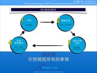 我们懂得中国， 我们服务巴⻄西。
了解: www.chinalinktrading.com | 发邮件到: contato@chinalinktrading.com | 联系我们: +86 755 8283-0432

我们提供的服务

1

开始	

!
翻译服务

4

2

理解市场	

!

培训，市场调查

3

巴⻄西	

商务服务	

!

律师，销售
HR，会计，投资

⽤用我们的	

关系	

!
客户数据，
销售外包

错误捌
你想独揽所有的事情
COPYRIGHT © China Link Trading 2008 - 2014 © Todos os direitos reservados

 