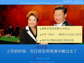 我们懂得中国， 我们服务巴⻄西。
了解: www.chinalinktrading.com | 发邮件到: contato@chinalinktrading.com | 联系我们: +86 755 8283-0432

• 葡萄⽛牙语(世界第七⼤大语⾔言);
!
• 巴币（REAL），1雷亚尔=2.65元⼈人民币;
!
• 迪尔玛·罗塞夫是我们现任总统;
错误壹
上学的时候，你已经在地理课中睡过去了
COPYRIGHT © China Link Trading 2008 - 2014 © Todos os direitos reservados

 