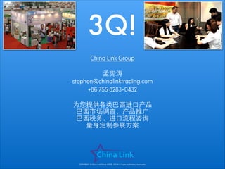 3Q!
China Link Group
!

孟宪涛
stephen@chinalinktrading.com
+86 755 8283-0432
!

为您提供各类巴⻄西进⼝口产品
巴⻄西市场调查，产品推⼲⼴广
巴⻄西税务，进⼝口流程咨询
量⾝身定制参展⽅方案

COPYRIGHT © China Link Group 2008 - 2014 © Todos os direitos reservados

 