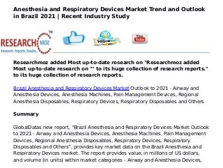 Anesthesia and Respiratory Devices Market Trend and Outlook
in Brazil 2021 | Recent Industry Study
Researchmoz added Most up-to-date research on "Researchmoz added
Most up-to-date research on "" to its huge collection of research reports."
to its huge collection of research reports.
Brazil Anesthesia and Respiratory Devices Market Outlook to 2021 - Airway and
Anesthesia Devices, Anesthesia Machines, Pain Management Devices, Regional
Anesthesia Disposables, Respiratory Devices, Respiratory Disposables and Others
Summary
GlobalDatas new report, "Brazil Anesthesia and Respiratory Devices Market Outlook
to 2021 - Airway and Anesthesia Devices, Anesthesia Machines, Pain Management
Devices, Regional Anesthesia Disposables, Respiratory Devices, Respiratory
Disposables and Others", provides key market data on the Brazil Anesthesia and
Respiratory Devices market. The report provides value, in millions of US dollars,
and volume (in units) within market categories - Airway and Anesthesia Devices,
 