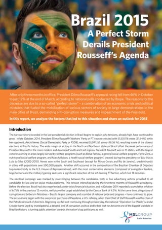 Brazil 2015
A Perfect Storm
Derails President
Rousseff’s Agenda
Afteronlythreemonthsinoffice,PresidentDilmaRousseff’sapprovalratingfellfrom46%inOctober
to just 12% at the end of March, according to national polls conducted by Ibope. The reasons for the
decrease are due to a so-called “perfect storm” – a combination of an economic crisis and political
mistakes that fueled the mobilization of various sectors of society in large demonstrations in the
main cities of Brazil, demanding anti-corruption measures and impeachment of the President.
In this report, we analyze the factors that led to this situation and share an outlook for 2015
Introduction
The narrow victory recorded in the last presidential election in Brazil begins to explain why tensions, already high, have continued to
grow. In late October, 2014, President Dilma Rousseff (Workers’ Party or PT) was re-elected with 51,501,118 votes (51.64%) while
her opponent, Aécio Neves (Social Democratic Party or PSDB), received 51,041,155 votes (48.36 %), resulting in one of the closest
elections in Brazil’s history. The wide margin of victory in the North and Northeast states of Brazil offset the weak performance of
President Rousseff in the more modern and developed South and East regions. President Rousseff won in 15 states, with the largest
victories coming in areas largely served by welfare programs (such as Bolsa Família, a general social welfare program, Fome Zero, a
nutritional social welfare program, and Mais Médicos, a health social welfare program) created during the presidency of Luiz Inácio
Lula da Silva (2002-2010). Neves won in the South and Southeast (except for Minas Gerais and Rio de Janeiro), predominantly
in cities with populations over 500,000 people. Another shift occurred in the composition of the Brazilian Chamber of Deputies
(equivalent body to the U.S. House of Representatives), with the most conservative elements (composed of evangelical leaders,
large farmers and the military) gaining seats and a significant reduction of the left-leaning PT faction, which lost 18 deputies.
The electoral campaign was marked by mud-slinging between the candidates, both in free advertising airtime provided to all
candidates by law and on social media platforms. This tension intensified during the first three months of Rousseff’s presidency.
Before the election, Brazil had also experienced a near-crisis financial situation, and in October 2014 reported a cumulative inflation
of 6.75% in the previous 12 months, well above the target established by the Central Bank of 4.5%. At the same time, allegations of
corruption and bribery in Petrobras – Brazil’s largest company and a symbol of national pride and progress – have continued to grow.
The accusations began with the overpriced purchase of Pasadena, a U.S. refinery, when then Chief of Staff Rousseff was the chair of
the Petrobras board of directors. Beginning last fall and continuing through present day, the national “Operation Car Wash” scandal
(a code name used by investigators), a tangled web of corruption, politics and bribes that has become one of the biggest scandals in
Brazilian history, is turning public attention towards the nation’s top politicians as well.
 