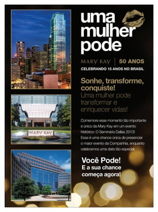 Sonhe, transforme,
                           conquiste!
                           Uma mulher pode
                           transformar e
                           enriquecer vidas!
                           Comemore esse momento tão importante
                           e único da Mary Kay em um evento
                           histórico: O Seminário Dallas 2013!
                           Essa é uma chance única de presenciar
                           o maior evento da Companhia, enquanto
                           celebramos uma data tão especial.


                           Você Pode!
                           E a sua chance
                           começa agora!



10 applause Outubro 2012
 