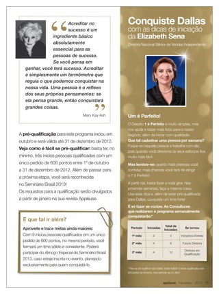 “
                       Acreditar no                   Conquiste Dallas
                       sucesso é um                   com as dicas de iniciação
                ingrediente básico                    da Elizabeth Sena
                absolutamente                         Diretora Nacional Sênior de Vendas Independente
                essencial para as
                pessoas de sucesso.
                Se você pensa em
   ganhar, você terá sucesso. Acreditar
   é simplesmente um termômetro que
   regula o que podemos conquistar na
   nossa vida. Uma pessoa é o reﬂexo
   dos seus próprios pensamentos: se
   ela pensa grande, então conquistará
   grandes coisas.

                                            ”
                                     Mary Kay Ash     Um é Perfeito!
                                                      O Desafio 1 é Perfeito é muito simples, mas
                                                      nos ajuda a trazer mais foco para o nosso
A pré-qualificação para este programa iniciou em      negócio, além de iniciar com qualidade.
outubro e será válida até 31 de dezembro de 2012.     Que tal cadastrar uma pessoa por semana?
                                                      Foque-se naquela pessoa e trabalhe com ela,
Veja como é fácil se pré-qualificar: basta ter, no
                                                      pois quando você direciona os seus esforços fica
mínimo, três inícios pessoais qualificados com um     muito mais fácil.
único pedido de 600 pontos entre 1º de outubro        Mas lembre-se: quanto mais pessoas você
a 31 de dezembro de 2012. Além de passar para         contatar, mais chances você terá de atingir
                                                      o 1 é Perfeito!
a próxima etapa, você será reconhecida
no Seminário Brasil 2013!                             A partir daí, basta fazer a roda girar. Nas
                                                      próximas semanas, faça a mesma coisa.
Os requisitos para a qualificação serão divulgados
                                                      Use essa dica e, além de estar pré-qualificada
a partir de janeiro na sua revista Applause.          para Dallas, conquiste um time forte!
                                                      É só fazer as contas. As Consultoras
                                                      que realizarem o programa semanalmente
                                                      conquistarão:*
  E que tal ir além?
                                                                                            Total de
  Aproveite e trace metas ainda maiores:                 Período          Iniciadas                              Se tornou
                                                                                           Iniciadas
  Com 9 inícios pessoais qualificados em um único         1º mês                4                4           Iniciadora Estrela
  pedido de 600 pontos, no mesmo período, você
                                                          2º mês                4                8            Futura Diretora
  formará um time sólido e consistente. Poderá
                                                                                                                Diretora em
  participar do Almoço Especial do Seminário Brasil       3º mês                4               12
                                                                                                                Qualificação
  2013, caso esteja inscrita no evento, planejado
  exclusivamente para quem conquistá-lo.
                                                      * Para se pré-qualificar para Dallas, basta realizar 3 inícios qualificados com
                                                      600 pontos do trimestre, mas estimule-se à ir além!


                                                                                          applause Novembro 2012 11
 