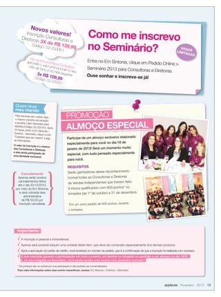 Novos
         Inscriçã
      Diretora
                       valor
                  o Cons es!
                           u
               s 3X de ltoras e
                                                                   Como me inscrevo
            Código       R$ 139
                   : 02-23
                           3
                                ,99
                                       051                         no Seminário?                                                   VAGA
                                                                                                                                 LIMIT S
                                                                                                                                      ADAS
              Se vo
            aprove cê é uma No                                     Entre no Em Sintonia, clique em Ped
                  ite o va
                            lor
                                    va Con
                                           su
                                                                                                      idoOnline 
             mês d
                    e inicio promocional ltora                    Seminário 2013 para Consultoras e
                              e no m
                                     ês seg
                                            no seu                                                  Diretoras.
                   3x R$                   uinte:                 Ouse sonhar e inscreva-se já!
                 Código 109,99
                           : 02-2
                                   33251




 Quero levar
 meu marido
 Para inscrever seu marido,
 o mesmo caminho da insc
                            faça
                           rição
                                               PROMOÇÃO
                                               ALMOÇO ESPECIAL
 e escolha o item Seminário
                            para
 Maridos (Código: 02-2331
                           51). Após
24 horas, entre no Em Sint
                           onia –
Eventos – Seminário, cliqu
                          e no link
                                                Participe de um almoço exclusivo elaborado
“Cadastre aqui seu marido”
                            e siga
as informações.
O valor da inscrição é o
                                                especialmente para você no dia 18 de
                         mesmo
das Consultoras e Diretora
                           s                    janeiro de 2013! Será um momento muito
e eles ainda participarão
uma atividade exclusiva!
                          de                    especial, com tudo pensado especialmente
                                                 para você.

                                                 REQUISITOS
      Cancelamento                               Serão ganhadoras desse reconhecimento
  Apenas serão aceitos                           incrível todas as Consultoras e Diretoras
   cancelamentos feitos
                                                 de Vendas Independentes que tiverem feito
  até o dia 20/12/2012,
 por meio do Em Sintonia,                        9 inícios qualiﬁcados com 600 pontos* no
    e será cobrada taxa                          trimestre (de 1º de outubro a 31 de dezembro).
       administrativa
      de R$ 50,00 por
   inscrição cancelada.                          *Em um único pedido de 600 pontos, durante
                                                  o trimestre.




   Importante:

      A inscrição é pessoal e intransferível;
      Apenas será possível adquirir uma unidade deste item, que deve ser comprado separadamente dos demais produtos;
      Após a aprovação do cartão de crédito, você receberá um número de pedido, que é a conﬁrmação de que a inscrição foi realizada com sucesso;
     A sua inscrição garante a participação em todo o evento, um lanche na chegada ao pavilhão e um almoço no dia 18/01.
     E, na sua chegada ao Seminário, você ainda recebe uma sacola com produtos incríveis*!
   * Os produtos são um brinde por sua participação e não poderão ser comercializados.
   Para mais informações sobre esse evento maravilhoso, acesse: Em Sintonia  Eventos  Seminário.




                                                                                                                       applause Novembro 2012 15
 