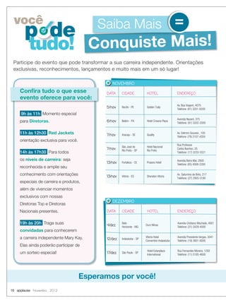 você                                      Saiba Mais =
       p de
         tudo! Conquiste Mais!
 Participe do evento que pode transformar a sua carreira independente. Orientações
 exclusivas, reconhecimentos, lançamentos e muito mais em um só lugar!

                                                 NOVEMBRO

     Confira tudo o que esse                 DATA      CIDADE             HOTEL                  ENDEREÇO
     evento oferece para você:
                                                                                                 Av. Boa Viagem, 4070
                                             5/nov     Recife - PE        Golden Tulip
                                                                                                 Telefone: (81) 3201-8200
     9h às 11h Momento especial
                                                                                                 Avenida Nazaré, 375
     para Diretoras.                         6/nov     Belém - PA         Hotel Crowne Plaza
                                                                                                 Telefone: (91) 3202-2000


     11h às 12h30 Red Jackets                7/nov     Aracaju - SE       Quality
                                                                                                 Av. Delmiro Gouveia , 100
                                                                                                 Telefone: (79) 2107-4350
     orientação exclusiva para você.
                                                                                                 Rua Professor
                                                       São José do        Hotel Nacional
                                             7/nov     Rio Preto - SP     Rio Preto
                                                                                                 Carlos Ibanhez, 35
     14h às 17h30 Para todos                                                                     Telefone: (17) 3233-5521

     os níveis de carreira: seja                                                                 Avenida Beira Mar, 2800
                                             13/nov    Fortaleza - CE     Praiano Hotel
                                                                                                 Telefone: (85) 4008-2200
     reconhecida e amplie seu
     conhecimento com orientações            13/nov    Vitória - ES       Sheraton Vitoria
                                                                                                 Av. Saturnino de Brito, 217
                                                                                                 Telefone: (27) 2905-5180
     especiais de carreira e produtos,
     além de vivenciar momentos
     exclusivos com nossas
                                                 DEZEMBRO
     Diretoras Top e Diretoras
     Nacionais presentes.                     DATA     CIDADE             HOTEL                  ENDEREÇO


     19h às 20h Traga suas                    4/dez
                                                       Belo
                                                                         Ouro Minas
                                                                                                 Avenida Cristiano Machado, 4001
                                                       Horizonte - MG                            Telefone: (31) 3429-4000
     convidadas para conhecerem
     a carreira independente Mary Kay.        12/dez   Indaiatuba - SP
                                                                         Vitoria Hotel           Avenida Presidente Vargas, 3041
                                                                         Convention Indaiatuba   Telefone: (19) 3801-8000
     Elas ainda poderão participar de
                                                                          Hotel Estanplaza       Rua Fernandes Moreira, 1293
     um sorteio especial!                     17/dez   São Paulo - SP
                                                                          International          Telefone: (11) 5185-4600




                                       Esperamos por você!
16 applause Novembro 2012
 