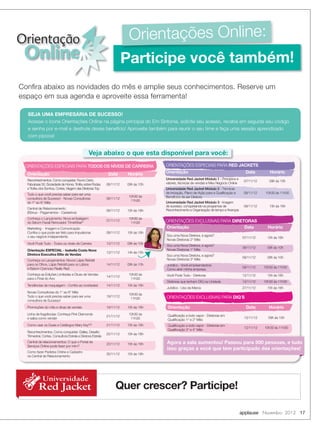 Orientação                                                                Orientações Online:
 Online                                                                  Participe você também!
Confira abaixo as novidades do mês e amplie seus conhecimentos. Reserve um
espaço em sua agenda e aproveite essa ferramenta!

  SEJA UMA EMPRESÁRIA DE SUCESSO!
  Acesse o ícone Orientações Online na página principal do Em Sintonia, solicite seu acesso, receba em seguida seu código
  e senha por e-mail e desfrute desse benefício! Aproveite também para reunir o seu time e faça uma sessão aprendizado
  com pipoca!


                                                 Veja abaixo o que esta disponível para você:
 ORIENTAÇÕES ESPECIAIS PARA TODOS OS NÍVEIS DE CARREIRA                               ORIENTAÇÕES ESPECIAIS PARA RED JACKETS

  Orientação                                                   Data      Horário      Orientação                                            Data          Horário
  Reconhecimentos. Como conquistar: Rumo Certo,                                       Universidade Red Jacket Módulo 1 - Princípios e
                                                                                                                                           07/11/12       09h às 10h
  Fabulosas 50, Sociedade de Honra, Troféu sobre Rodas        06/11/12   09h às 10h   valores, técnicas de vendas e Meu Negócio Online
  e Trofeu dos Sonhos, Cortes, Viagem das Diretoras Top                               Universidade Red Jacket Módulo 2 - Técnicas
  Tudo o que você precisa saber para ser uma                                          de Iniciação, Plano de Ação para a Qualificação e    08/11/12     10h30 às 11h30
                                                                          10h30 às    Benefícios de ser Diretora
  consultora de Sucesso! - Novas Consultoras                  06/11/12
                                                                           11h30
  do 1° ao 6° Mês                                                                     Universidade Red Jacket Módulo 3 - Imagem
                                                                                      de sucesso, conquistando os programas de             09/11/12       15h às 16h
  Central de Relacionamento                                                           Reconhecimento e Organização de tempo e finanças
                                                              06/11/12   15h às 16h
  (Bônus - Pagamentos - Cadastros)
  Conheça o Lançamento: Nova embalagem                                    10h30 às
  do Sérum Facial Renovador TimeWise®
                                                              07/11/12
                                                                           11h30      ORIENTAÇÕES EXCLUSIVAS PARA DIRETORAS
  Marketing - Imagem e Comunicação                                                    Orientação                       Data                              Horário
  Confira o que pode ser feito para impulsionar               08/11/12   15h às 16h
  o seu negócio independente.                                                         Sou uma Nova Diretora, e agora?
                                                                                                                                           07/11/12      15h às 16h
                                                                                      Novas Diretoras 2° Mês
  Você Pode Tudo - Todos os níveis de Carreira                13/11/12   09h às 10h
                                                                                      Sou uma Nova Diretora, e agora?
                                                                                                                                           08/11/12      09h às 10h
  Orientação ESPECIAL - Isabella Costa Nova                                           Novas Diretoras 1° Mês
                                                              13/11/12   14h às 15h
  Diretora Executiva Elite de Vendas                                                  Sou uma Nova Diretora, e agora?
                                                                                                                                           09/11/12      09h às 10h
  Conheça os Lançamentos: Novos Lápis Retrátil                                        Novas Diretoras 3° Mês
  para os Olhos, Lápis Retrátil para os Lábios                14/11/12   09h às 10h   Juridico - Você empreendedora
  e Batom Cremoso Really Red                                                                                                               09/11/12    10h30 às 11h30
                                                                                      Como abrir minha empresa.
  Conheça as Edições Limitadas e Dicas de Vendas                          10h30 às    Você Pode Tudo - Diretoras                           12/11/12      15h às 16h
                                                              14/11/12
  para o Final do Ano                                                      11h30
                                                                                      Diretoras que tenham DIQ na Unidade                  13/11/12    10h30 às 11h30
  Tendências de maquiagem - Confira as novidades!             14/11/12   15h às 16h
                                                                                      Juridico - Uso da Marca                              27/11/12      15h às 16h
  Novas Consultoras do 1° ao 6° Mês
                                                                          10h30 às
  Tudo o que você precisa saber para ser uma                  19/11/12                ORIENTAÇÕES EXCLUSIVAS PARA DIQ´S
                                                                           11h30
  consultora de Sucesso!
  Promoções do mês e dicas de vendas                          19/11/12   15h às 16h    Orientação                                            Data         Horário
  Linha de fragrâncias: Conheça Pink Diamonds                             10h30 às     Qualificação a todo vapor - Diretoras em
             Universidade
  e saiba como vender
                                                              21/11/12
                                                                           11h30       Qualificação 1° e 2° Mês
                                                                                                                                            12/11/12     09h às 10h

          Red Jacket
  Como usar os Guias e Catálogos Mary Kay ?      ®


  Reconhecimentos. Como conquistar: Dallas, Desafio
                                                              21/11/12   15h às 16h    Qualificação a todo vapor - Diretoras em
                                                                                       Qualificação 3° e 4° Mês
                                                                                                                                            12/11/12   10h30 às 11h30
                                                              22/11/12   15h às 16h
  Trimestral, Cortes, Consultora Estrela e Diretora Estrela
  Central de relacionamentos: O que o Portal de
                                                              23/11/12   15h às 16h   Agora a sala aumentou! Passou para 500 pessoas, e tudo
  Serviços Online pode fazer por mim?
           Universidade
  Como fazer Pedidos Online e Cadastro
                                                                                      isso graças a você que tem participado das orientações!

          Red Jacket
                                                              30/11/12   15h às 16h
  na Central de Relacionamento




             Universidade
          Red Jacket                                               Quer crescer? Participe!

                                                                                                                                          applause Novembro 2012 17
 