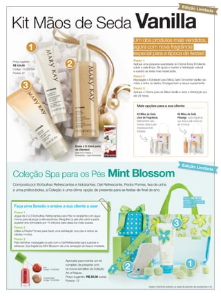 Edição L
                                                                                                                                                               imitada



Kit Mãos de Seda Vanilla
                                                                                        Um dos produtos mais vendidos,
            1                                                                           agora com nova fragrância
                                                                                        especial para a época de festas!

                                             2
Preço sugerido:                                                                         Passo 1
R$ 124,00
                                                                                        Aplique uma pequena quantidade do Creme Extra Emoliente
                                                                                        sobre a pele limpa. Ele ajuda a manter a hidratação natural
Código: 10-032359
                                                                                        e suaviza as áreas mais ressecadas.
Pontos: 67
                                                                                        Passo 2
                                                                                        Massageie o Esfoliante para Mãos Satin Smoothie Vanilla nas

       3                                                                                mãos e entre os dedos. Enxágue bem e seque suavemente.
                                                                                        Passo 3
                                                                                        Aplique o Creme para as Mãos Vanilla e sinta a hidratação por
                                                                                        até 24 horas.


                                                                                          Mais opções para a sua cliente:

                                                                                          Kit Mãos de Seda                            Kit Mãos de Seda
                                                                                          Livre de Fragrância.                        Pêssego, suave fragrância
                                                                                          Ideal também para                           que deixa a pele macia por
                                                                                          homens, deixa a pele                        até 24 horas.
                                                                                          instantaneamente
                                                                                          hidratada.




                                                   Envie o E-Card para
                                                   as clientes!
                                                   Baixe no Em Sintonia 
                                                   Ferramentas  Suas Ferramentas



                                                                                                                                           Edição L
                                                                                                                                                               imitada
Coleção Spa para os Pés Mint Blossom
Composta por Borbulhas Refrescantes e hidratantes, Gel Refrescante, Pedra Pomes, lixa de unha
e uma prática bolsa, a Coleção é uma ótima opção de presente para as festas de ﬁnal de ano.

                                                                                                                                             Preço: R$ 89,00
                                                                                                                                             Código: 10-052063
Faça uma Sessão e ensine a sua cliente a usar                                                                                                Pontos: 45

Passo 1
Jogue de 2 a 3 Borbulhas Refrescantes para Pés no recipiente com água


                                                                                                                                  3
morna para alcançar a efervescência. Mergulhe os pés até cobrir a parte
superior dos tornozelos por 15 minutos para deixá-los mais suaves.
Passo 2
Utilize a Pedra Pomes para fazer uma esfoliação nos pés e retirar as
células mortas.
Passo 3
Para terminar, massageie os pés com o Gel Refrescante para suavizar e
refrescar. Sua fragrância Mint Blossom dá uma sensação de frescor imediata.




                                                                                                                                                  1
                                            Aproveite para montar um kit

                        lava
                        Código: 10-050932
                                            completo de presente com
                                            os novos esmaltes da Coleção            2
                                            Art of Nature.
                        crushed pearl       Preço sugerido: R$ 22,00 (cada)
                        Código: 10-050930
                                            Pontos: 12
  4 applause Novembro 2012
                                                                                                     Imagem meramente ilustrativa, as caixas de presentes não acompanham o kit.
 