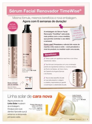 Sérum Facial Renovador TimeWise®
           Mesma fórmula, mesmos benefícios e nova embalagem.
                  Agora com 6 semanas de duração!
    NOVA
  embalagem!
 Com dosador

                                                                        A embalagem do Sérum Facial                     Mesmos
                                                                        Renovador TimeWise® está ainda                 resultados
                                                                                                                                 ço
                                                                        mais prática com o novo medidor,              por um pre
                                                                        que permite controlar o uso diário
                                                                                                                          menor!
                                                                        e semanal.
                                                                        Como usar? Pressione a válvula três vezes de
                                                                        manhã e três vezes à noite – você perceberá o
                                                                        nível do produto no medidor subir uma escala.


                                                                          Benefícios:
                                                                         Deixa a pele com aparência mais ﬁrme e com tônus
                                                                        visivelmente melhor;

                                                                         Sua fórmula é enriquecida com uma combinação
                                                                        potente de ingredientes botânicos, incluindo extratos
                                 Código: 10-054641                      de Romã, de Kakadu, de Camu Camu,
                                 Preço sugerido: R$ 110,00
                                 Pontos: 64                             da Castanha de Argania Spinosa
                                                                        e de Acerola;

                                                                         Atua na área especíﬁca da pele
                                                                        em que está presente o colágeno
Envie o E-Card                                                          e a elastina, responsáveis por garantir
para as clientes!                                                       a sustentação e a elasticidade da pele.
Baixe no Em Sintonia 
Ferramentas  Suas Ferramentas




Linha solar de cara nova                                                                                              Loção Corporal
                                                                                                                      Autobronzeadora
                                                                                                                      Código: 10-049423
                                                                                                                      Preço sugerido: R$ 44,00
Alguns produtos da                                                                                                    Pontos: 24

Linha Solar mudaram                            Protetor Solar para os
de embalagem.                                     Lábios com FPS15
                                                  Código: 10-049430
Divulgue para suas                           Preço sugerido: R$ 21,00
                                                           Pontos: 13
clientes! Aproveite que já
entramos na temporada
primavera-verão.
                                                                                                                  applause Novembro 2012 5
 