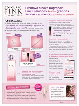 Promova a nova fragrância
                                            Pink Diamonds! Realize grandes
                                            vendas e aumente a sua base de clientes.

FUNCIONA ASSIM:                                                                      1) Organize Sessões Pink Diamonds
                                                                                     Apresente a nova fragrância Pink Diamonds
As clientes devem fazer um vídeo de até 30 segundos com                              e promova o concurso. Faça de suas clientes
o tema “Quem é a sua melhor amiga e porque ela                                              futuras Anﬁtriãs de um encontro em que elas
                                                                                            poderão gravar um vídeo ao lado da melhor
é tão especial para você.” Em seguida, cadastrar-se                                         amiga, enviar na mesma hora e pronto!
no hotsite do Concurso Pink Diamonds e envie o vídeo!                                        Quer uma ótima sugestão de
                                                                                             presente para a Anﬁtriã?
Prêmios                                                                                      Brilho para os Lábios NouriShine Plus™
                      1º lug
                            ar                                           2º e 3º
                                                                         lugares
                                                                                             Pink Diamonds


                                                                                     2) Aumente a base de clientes
                                                                                     Como as clientes irão gravar um vídeo para
                                                                                     as suas melhores amigas, que tal transformá-las
                                                                                     em clientes também?
                                                                                     Presenteie a amiga da sua cliente com uma Sessão
                               ra                                                    especial, onde ela poderá retribuir com um novo
                    amante Viva
       1 colar de di                                     1 caneta com cristais
                                                                                     vídeo. Pronto! As chances de ganhar aumentaram
             para ca da uma                             Swarovski para cada uma
                                                                                     ainda mais!

                                                                    5º
                                                              1º aores
                                                                                     3) Aproveite as festas de ﬁnal de ano:
                                                               luga                  as fragrâncias são uma ótima opção!
                                                                                     Aproveite todas as                                                                                    DESCUBRA MAIS EM MARYKAY.COM
                                                                                                                                                                                                                        .BR




                                                                                     oportunidades! Monte
                                                                                                                                                                                           FALE COMIGO, SUA CONSULTORA
                                                                                                                                                                                                                       DE
                                                                                                                                                                                           BELEZA INDEPENDENT
                                                                                                                                                                                                               E
                                                                                                                          MAQUIAGEM
                                                                                                                                            |   CUIDADOS COM A PELE
                                                                                                                                                                         |   FRAGRÂNCIAS
                                                                                                                                                                                                         OPÇÕES DE PRESENTES




                                                                                     kits com sugestões de
                                       1 kit de produtos                             presentes, incluindo opções           Pense em uma amiga
                                                                                                                                                 super especial... Pode
                                                                                                                                                                        ser alguém que

                                                                    Acesse
                                                                                                                           você não vê faz tempo


                                        para cada uma
                                                                                                                                                  ou até mesmo uma amiga
                                                                                                                                                                             que você

                                                                                     de fragrâncias. Promova o
                                                                                                                           não desgruda! Pode ser
                                                                                                                                                   alguém da sua família,
                                                                                                                                                                          mãe, avó ou

                                                                    marykay.com.br
                                                                                                                           até mesmo a sua irmã.
                                                                                                                                                  Já pensou?
                                                                                                                              Participe do Concurso
                                                                                                                                                                  Cultural Pink Diamonds


                                                                                     lançamento: Pink Diamonds                Faça um vídeo de até
                                                                                                                              “Por que a amizade entre
                                                                                                                              melhor amiga é eterna
                                                                                                                                                          30 segundos com o tema:

                                                                                                                                                       você e a sua
                                                                                                                                                    como um diamante”,
                                                                                                                             cadastre-se e chame todos



                                                                                     Eau de Parfum e o concurso.
                                                                                                                                             os                     seus amigos para votar!
                                                                                                                             Você, a sua melhor amiga
                                                                                                                                                               e a sua Consultora de
                                                                                                                                                                                     Beleza ganharão
                                                                                                                             prêmios incríveis!



                                                                                                                                    ar
                                                                                                                              1º lug                                    2º e 3º                            1º ao
                                                                                                                                                                        lugares                            lugar 5º
                                                                                                                                                                                                                es


                                    Atualize as suas demonstrações de
                                    fragrâncias com o novo perfume
                                                                                     4) Envie o e-card                    1 colar de diamante Vivara
                                                                                                                                para cada uma                 1 caneta com cristais
                                                                                                                                                            Swarovski para cada
                                                                                                                                                                                 uma
                                                                                                                                                                                                1 kit de produt
                                                                                                                                                                                                               os




                                                                                     especial por e-mail
                                                                                                                                                                                                 para cada
                                                                                                                                                                                                            uma
                                                                                                                                            Acesse marykay.com.br


                                    feminino da Mary Kay.
                                                                                                                                                                                    e participe.


                                                                                                                                                          Descubra Pink Diamond
                                                                                                                                                                                                   s

                                    Aproveite todos os momentos! Essa linha
                                                                                                                                                         Conheça a nova fragrância
                                                                                                                                                                                   ﬂoral

                                                                                     Em Sintonia  Ferramentas 
                                                                                                                                                         da Mary Kay® hoje mesmo.




                                    é uma das mais práticas para demonstrar
                                                                                                                                                    www.marykay.com.br


                                                                                     Suas Ferramentas já
                                                                                                                          Curta a
                                                                                                                                                      Siga a
                                                                                                                          Mary Kay Brasil                                        Assista a
                                                                                                                                                      Mary Kay Brasil                                  Siga a
                                                                                                                          no Facebook                                            Mary Kay no
                                                                                                                                                      no Twitter                                       Mary Kay Brasil
                                                                                                                                                                                 YouTube
                                                                                                                                                                                                       no Instagram




                                    no Caminho, a qualquer momento.                  disponível no Em Sintonia!




     MARY KAY GANHA PRÊMIO!                                                             Mary Kay na mídia!
                                                                                        Em novembro, teremos
   A revista Nova, da Editora Abril, anualmente premia os melhores                      anúncios sobre a fragrância
   produtos de beleza do mercado nacional. Esse ano, a Mary Kay                         Pink Diamonds nas revistas
   ganhou na Categoria “Rosto”, com a melhor Máscara Hidratante
                                                                                        Gloss, Glamour e Nova.
   Renovadora em Gel, TimeWise®! Estamos muito contentes com
                                                                                        Aproveite e divulgue para suas
   esse reconhecimento! Aproveite para divulgar a notícia para as suas
                                                                                        clientes e possíveis iniciadas.
   clientes e oferecer o produto que vem com o selo oﬁcial da revista!


                                                                                                            applause Novembro 2012 9
 