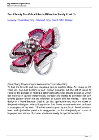 Top Fashion Organization
http://www.fashion-top.org




Brazil Beauty Tais Cabral Inherits Millennium Family Crest (2)

[Jewelry, Tourmaline Ring, Diamond Ring, Brazil, Sifen Chang]




Sifen Chang Flower-shaped Watermelon Tourmaline Ring
To find the favorite and best matching gem is another story. As young as 25
years old, Tais has become a well - known designer, but she set off alone to
Paris for the purpose of finding a better atmosphere for art and design, at which
her interests in jewelry incrementally increase and started to purchase her own
favorite jewelry under the the influence of culture and her friends. "I love the
design of a friend Elisabeth GigiSih, but also appreciate very much the works of
the jewelry designer Juliana Scarpa from Sao Paulo, whose works can be found
in many parts of the world." She has been intrigued by the South American warm
blood and injected her passion in exaggeration, such as the jewelry of mosaic of
large precious stones, of course, which are mostly for special occasions.




                                                                           page 1 / 4
 