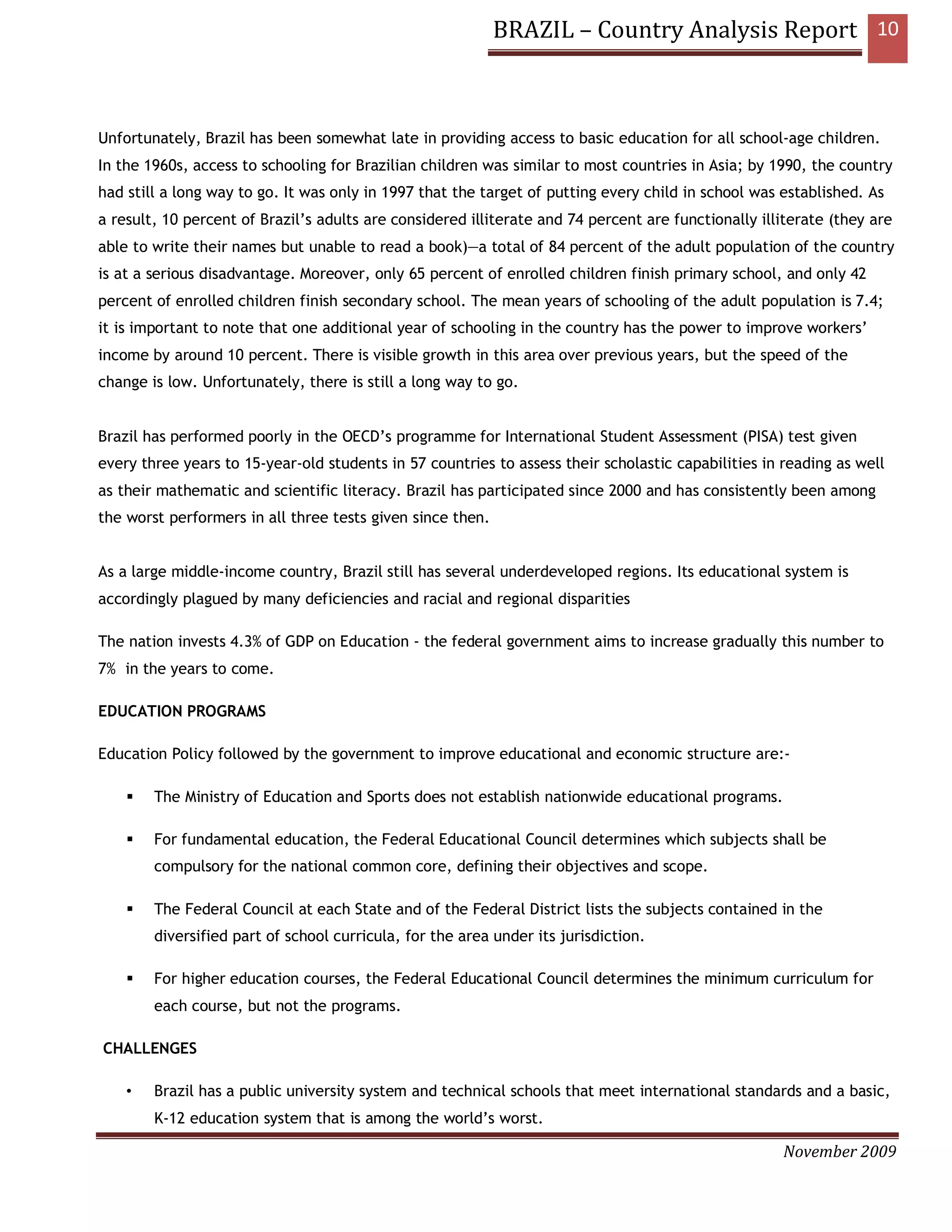 BRAZIL – Country Analysis Report 10



Unfortunately, Brazil has been somewhat late in providing access to basic education for all school-age children.
In the 1960s, access to schooling for Brazilian children was similar to most countries in Asia; by 1990, the country
had still a long way to go. It was only in 1997 that the target of putting every child in school was established. As
a result, 10 percent of Brazil’s adults are considered illiterate and 74 percent are functionally illiterate (they are
able to write their names but unable to read a book)—a total of 84 percent of the adult population of the country
is at a serious disadvantage. Moreover, only 65 percent of enrolled children finish primary school, and only 42
percent of enrolled children finish secondary school. The mean years of schooling of the adult population is 7.4;
it is important to note that one additional year of schooling in the country has the power to improve workers’
income by around 10 percent. There is visible growth in this area over previous years, but the speed of the
change is low. Unfortunately, there is still a long way to go.


Brazil has performed poorly in the OECD’s programme for International Student Assessment (PISA) test given
every three years to 15-year-old students in 57 countries to assess their scholastic capabilities in reading as well
as their mathematic and scientific literacy. Brazil has participated since 2000 and has consistently been among
the worst performers in all three tests given since then.


As a large middle-income country, Brazil still has several underdeveloped regions. Its educational system is
accordingly plagued by many deficiencies and racial and regional disparities

The nation invests 4.3% of GDP on Education - the federal government aims to increase gradually this number to
7% in the years to come.

EDUCATION PROGRAMS

Education Policy followed by the government to improve educational and economic structure are:-

        The Ministry of Education and Sports does not establish nationwide educational programs.

        For fundamental education, the Federal Educational Council determines which subjects shall be
        compulsory for the national common core, defining their objectives and scope.

        The Federal Council at each State and of the Federal District lists the subjects contained in the
        diversified part of school curricula, for the area under its jurisdiction.

        For higher education courses, the Federal Educational Council determines the minimum curriculum for
        each course, but not the programs.

CHALLENGES

    •   Brazil has a public university system and technical schools that meet international standards and a basic,
        K-12 education system that is among the world’s worst.

                                                                                                     November 2009
 