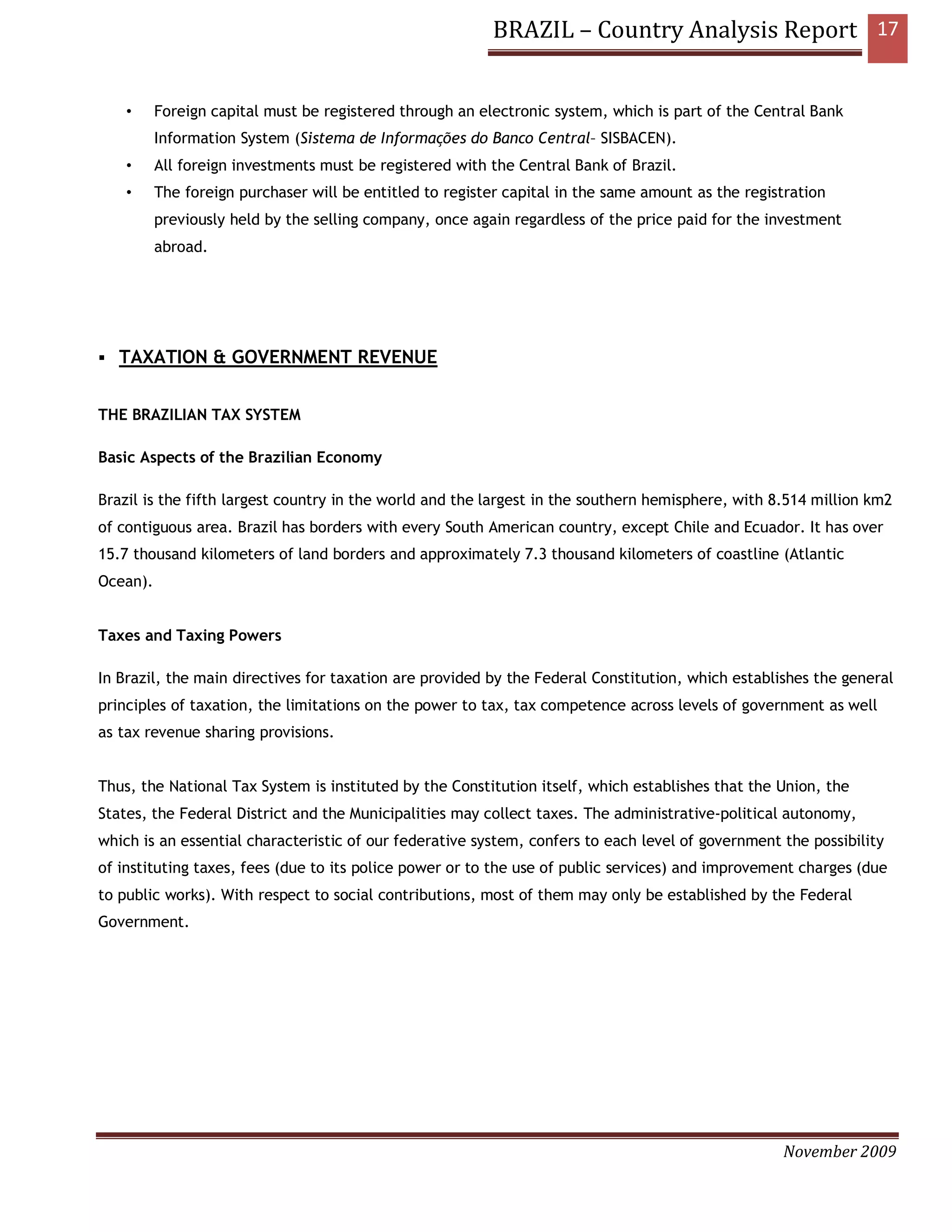 BRAZIL – Country Analysis Report 17


    •     Foreign capital must be registered through an electronic system, which is part of the Central Bank
          Information System (Sistema de Informações do Banco Central– SISBACEN).
    •     All foreign investments must be registered with the Central Bank of Brazil.
    •     The foreign purchaser will be entitled to register capital in the same amount as the registration
          previously held by the selling company, once again regardless of the price paid for the investment
          abroad.




   TAXATION & GOVERNMENT REVENUE


THE BRAZILIAN TAX SYSTEM

Basic Aspects of the Brazilian Economy

Brazil is the fifth largest country in the world and the largest in the southern hemisphere, with 8.514 million km2
of contiguous area. Brazil has borders with every South American country, except Chile and Ecuador. It has over
15.7 thousand kilometers of land borders and approximately 7.3 thousand kilometers of coastline (Atlantic
Ocean).


Taxes and Taxing Powers

In Brazil, the main directives for taxation are provided by the Federal Constitution, which establishes the general
principles of taxation, the limitations on the power to tax, tax competence across levels of government as well
as tax revenue sharing provisions.


Thus, the National Tax System is instituted by the Constitution itself, which establishes that the Union, the
States, the Federal District and the Municipalities may collect taxes. The administrative-political autonomy,
which is an essential characteristic of our federative system, confers to each level of government the possibility
of instituting taxes, fees (due to its police power or to the use of public services) and improvement charges (due
to public works). With respect to social contributions, most of them may only be established by the Federal
Government.




                                                                                                    November 2009
 