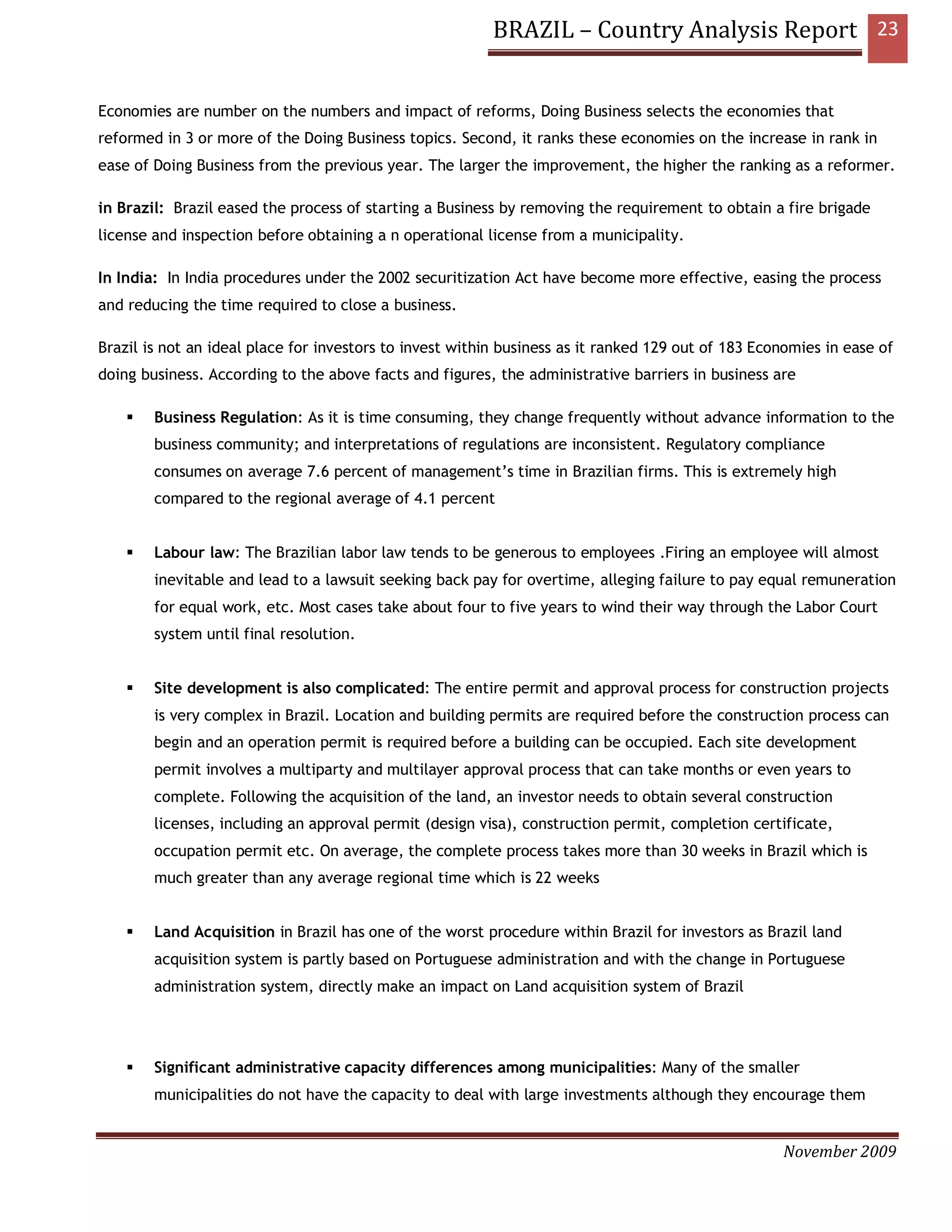 BRAZIL – Country Analysis Report 23


Economies are number on the numbers and impact of reforms, Doing Business selects the economies that
reformed in 3 or more of the Doing Business topics. Second, it ranks these economies on the increase in rank in
ease of Doing Business from the previous year. The larger the improvement, the higher the ranking as a reformer.

in Brazil: Brazil eased the process of starting a Business by removing the requirement to obtain a fire brigade
license and inspection before obtaining a n operational license from a municipality.

In India: In India procedures under the 2002 securitization Act have become more effective, easing the process
and reducing the time required to close a business.

Brazil is not an ideal place for investors to invest within business as it ranked 129 out of 183 Economies in ease of
doing business. According to the above facts and figures, the administrative barriers in business are

        Business Regulation: As it is time consuming, they change frequently without advance information to the
        business community; and interpretations of regulations are inconsistent. Regulatory compliance
        consumes on average 7.6 percent of management’s time in Brazilian firms. This is extremely high
        compared to the regional average of 4.1 percent


        Labour law: The Brazilian labor law tends to be generous to employees .Firing an employee will almost
        inevitable and lead to a lawsuit seeking back pay for overtime, alleging failure to pay equal remuneration
        for equal work, etc. Most cases take about four to five years to wind their way through the Labor Court
        system until final resolution.


        Site development is also complicated: The entire permit and approval process for construction projects
        is very complex in Brazil. Location and building permits are required before the construction process can
        begin and an operation permit is required before a building can be occupied. Each site development
        permit involves a multiparty and multilayer approval process that can take months or even years to
        complete. Following the acquisition of the land, an investor needs to obtain several construction
        licenses, including an approval permit (design visa), construction permit, completion certificate,
        occupation permit etc. On average, the complete process takes more than 30 weeks in Brazil which is
        much greater than any average regional time which is 22 weeks


        Land Acquisition in Brazil has one of the worst procedure within Brazil for investors as Brazil land
        acquisition system is partly based on Portuguese administration and with the change in Portuguese
        administration system, directly make an impact on Land acquisition system of Brazil




        Significant administrative capacity differences among municipalities: Many of the smaller
        municipalities do not have the capacity to deal with large investments although they encourage them


                                                                                                    November 2009
 