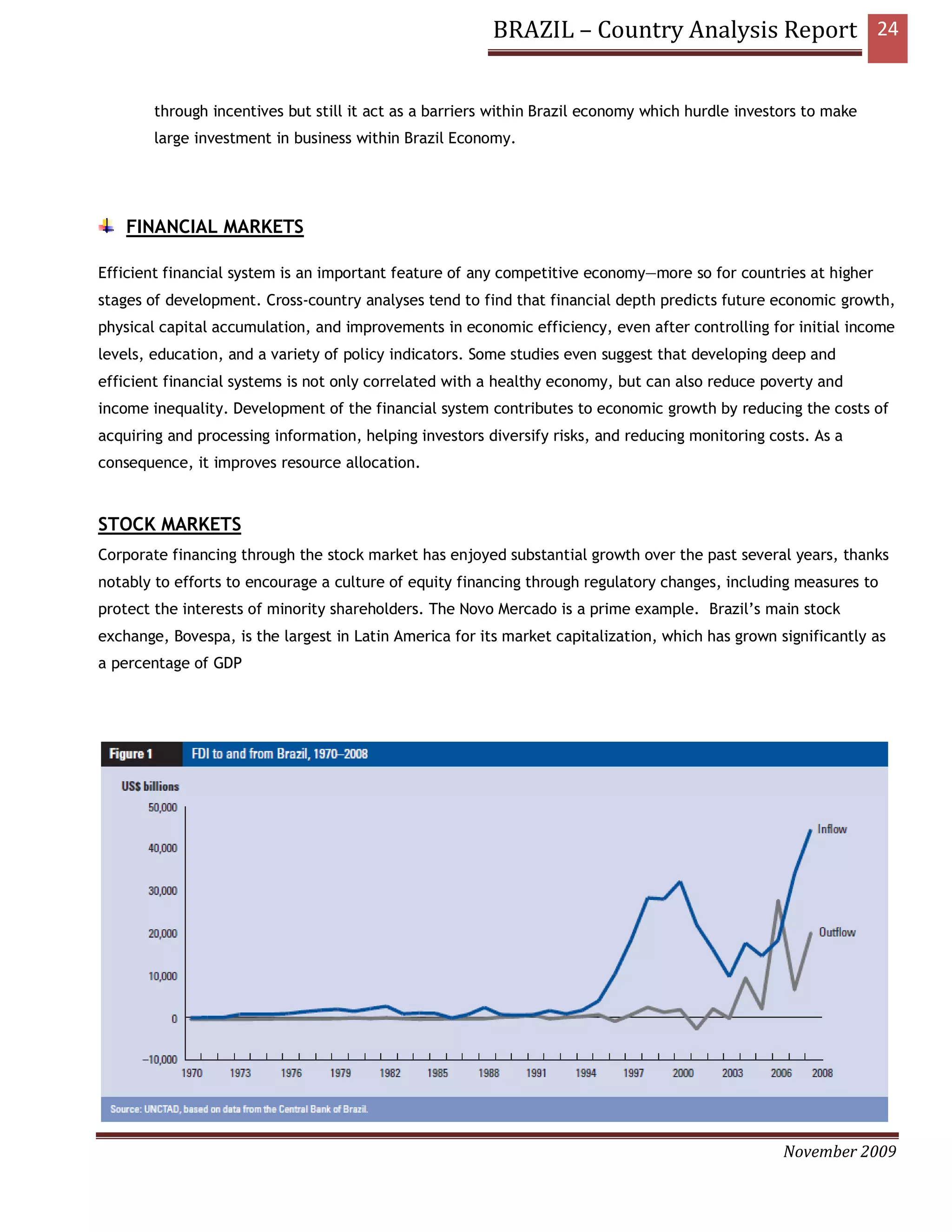 BRAZIL – Country Analysis Report 24


        through incentives but still it act as a barriers within Brazil economy which hurdle investors to make
        large investment in business within Brazil Economy.




    FINANCIAL MARKETS

Efficient financial system is an important feature of any competitive economy—more so for countries at higher
stages of development. Cross-country analyses tend to find that financial depth predicts future economic growth,
physical capital accumulation, and improvements in economic efficiency, even after controlling for initial income
levels, education, and a variety of policy indicators. Some studies even suggest that developing deep and
efficient financial systems is not only correlated with a healthy economy, but can also reduce poverty and
income inequality. Development of the financial system contributes to economic growth by reducing the costs of
acquiring and processing information, helping investors diversify risks, and reducing monitoring costs. As a
consequence, it improves resource allocation.



STOCK MARKETS
Corporate financing through the stock market has enjoyed substantial growth over the past several years, thanks
notably to efforts to encourage a culture of equity financing through regulatory changes, including measures to
protect the interests of minority shareholders. The Novo Mercado is a prime example. Brazil’s main stock
exchange, Bovespa, is the largest in Latin America for its market capitalization, which has grown significantly as
a percentage of GDP




                                                                                                   November 2009
 