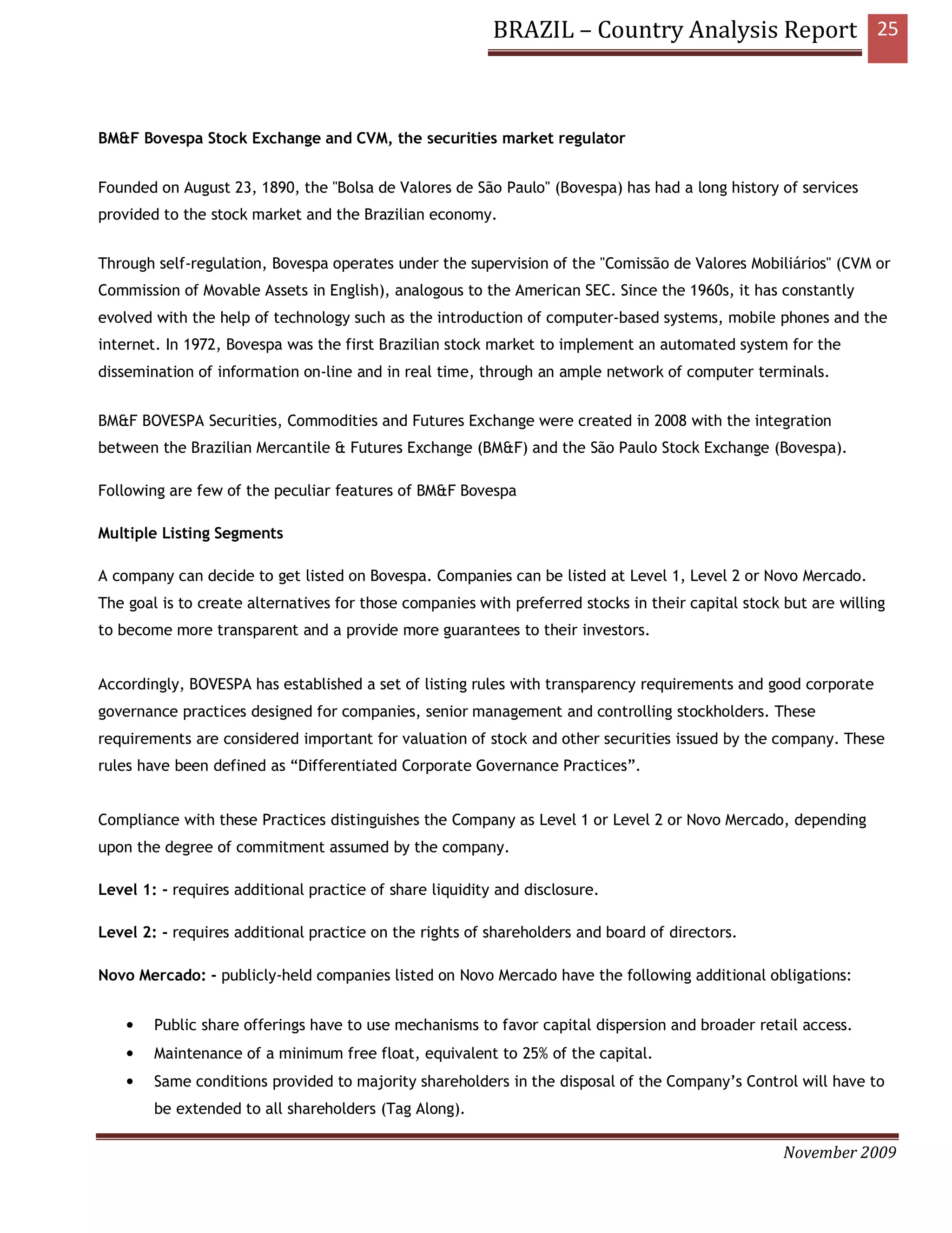 BRAZIL – Country Analysis Report 25



BM&F Bovespa Stock Exchange and CVM, the securities market regulator


Founded on August 23, 1890, the "Bolsa de Valores de São Paulo" (Bovespa) has had a long history of services
provided to the stock market and the Brazilian economy.


Through self-regulation, Bovespa operates under the supervision of the "Comissão de Valores Mobiliários" (CVM or
Commission of Movable Assets in English), analogous to the American SEC. Since the 1960s, it has constantly
evolved with the help of technology such as the introduction of computer-based systems, mobile phones and the
internet. In 1972, Bovespa was the first Brazilian stock market to implement an automated system for the
dissemination of information on-line and in real time, through an ample network of computer terminals.


BM&F BOVESPA Securities, Commodities and Futures Exchange were created in 2008 with the integration
between the Brazilian Mercantile & Futures Exchange (BM&F) and the São Paulo Stock Exchange (Bovespa).

Following are few of the peculiar features of BM&F Bovespa

Multiple Listing Segments

A company can decide to get listed on Bovespa. Companies can be listed at Level 1, Level 2 or Novo Mercado.
The goal is to create alternatives for those companies with preferred stocks in their capital stock but are willing
to become more transparent and a provide more guarantees to their investors.


Accordingly, BOVESPA has established a set of listing rules with transparency requirements and good corporate
governance practices designed for companies, senior management and controlling stockholders. These
requirements are considered important for valuation of stock and other securities issued by the company. These
rules have been defined as “Differentiated Corporate Governance Practices”.


Compliance with these Practices distinguishes the Company as Level 1 or Level 2 or Novo Mercado, depending
upon the degree of commitment assumed by the company.

Level 1: - requires additional practice of share liquidity and disclosure.

Level 2: - requires additional practice on the rights of shareholders and board of directors.

Novo Mercado: - publicly-held companies listed on Novo Mercado have the following additional obligations:


    •   Public share offerings have to use mechanisms to favor capital dispersion and broader retail access.
    •   Maintenance of a minimum free float, equivalent to 25% of the capital.
    •   Same conditions provided to majority shareholders in the disposal of the Company’s Control will have to
        be extended to all shareholders (Tag Along).

                                                                                                    November 2009
 