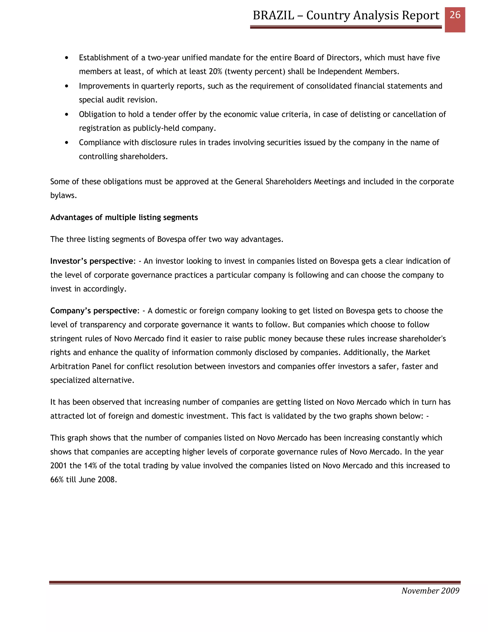 BRAZIL – Country Analysis Report 26


    •     Establishment of a two-year unified mandate for the entire Board of Directors, which must have five
          members at least, of which at least 20% (twenty percent) shall be Independent Members.
    •     Improvements in quarterly reports, such as the requirement of consolidated financial statements and
          special audit revision.
    •     Obligation to hold a tender offer by the economic value criteria, in case of delisting or cancellation of
          registration as publicly-held company.
    •     Compliance with disclosure rules in trades involving securities issued by the company in the name of
          controlling shareholders.


Some of these obligations must be approved at the General Shareholders Meetings and included in the corporate
bylaws.

Advantages of multiple listing segments

The three listing segments of Bovespa offer two way advantages.

Investor’s perspective: - An investor looking to invest in companies listed on Bovespa gets a clear indication of
the level of corporate governance practices a particular company is following and can choose the company to
invest in accordingly.

Company’s perspective: - A domestic or foreign company looking to get listed on Bovespa gets to choose the
level of transparency and corporate governance it wants to follow. But companies which choose to follow
stringent rules of Novo Mercado find it easier to raise public money because these rules increase shareholder's
rights and enhance the quality of information commonly disclosed by companies. Additionally, the Market
Arbitration Panel for conflict resolution between investors and companies offer investors a safer, faster and
specialized alternative.

It has been observed that increasing number of companies are getting listed on Novo Mercado which in turn has
attracted lot of foreign and domestic investment. This fact is validated by the two graphs shown below: -

This graph shows that the number of companies listed on Novo Mercado has been increasing constantly which
shows that companies are accepting higher levels of corporate governance rules of Novo Mercado. In the year
2001 the 14% of the total trading by value involved the companies listed on Novo Mercado and this increased to
66% till June 2008.




                                                                                                      November 2009
 