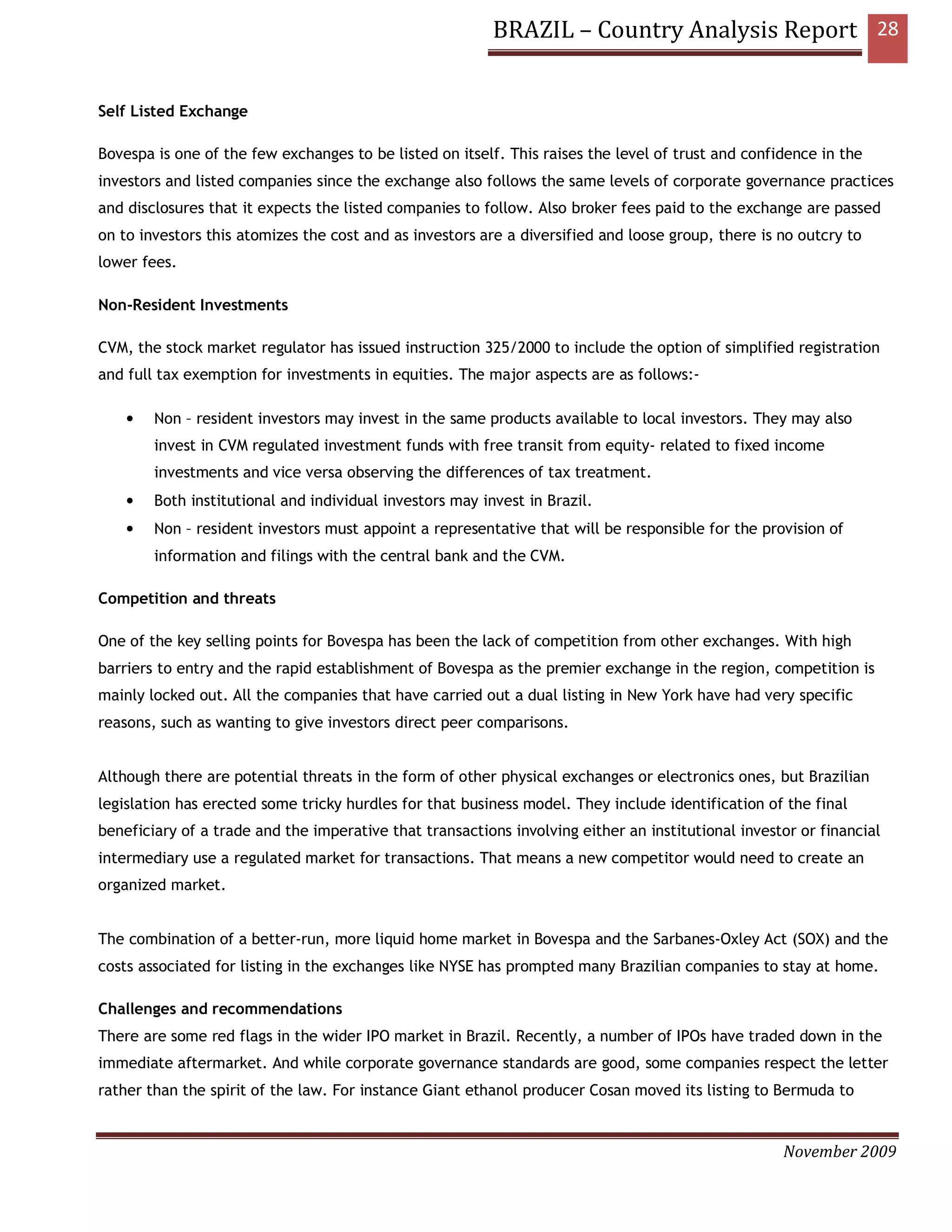 BRAZIL – Country Analysis Report 28


Self Listed Exchange

Bovespa is one of the few exchanges to be listed on itself. This raises the level of trust and confidence in the
investors and listed companies since the exchange also follows the same levels of corporate governance practices
and disclosures that it expects the listed companies to follow. Also broker fees paid to the exchange are passed
on to investors this atomizes the cost and as investors are a diversified and loose group, there is no outcry to
lower fees.

Non-Resident Investments

CVM, the stock market regulator has issued instruction 325/2000 to include the option of simplified registration
and full tax exemption for investments in equities. The major aspects are as follows:-

    •   Non – resident investors may invest in the same products available to local investors. They may also
        invest in CVM regulated investment funds with free transit from equity- related to fixed income
        investments and vice versa observing the differences of tax treatment.
    •   Both institutional and individual investors may invest in Brazil.
    •   Non – resident investors must appoint a representative that will be responsible for the provision of
        information and filings with the central bank and the CVM.

Competition and threats

One of the key selling points for Bovespa has been the lack of competition from other exchanges. With high
barriers to entry and the rapid establishment of Bovespa as the premier exchange in the region, competition is
mainly locked out. All the companies that have carried out a dual listing in New York have had very specific
reasons, such as wanting to give investors direct peer comparisons.


Although there are potential threats in the form of other physical exchanges or electronics ones, but Brazilian
legislation has erected some tricky hurdles for that business model. They include identification of the final
beneficiary of a trade and the imperative that transactions involving either an institutional investor or financial
intermediary use a regulated market for transactions. That means a new competitor would need to create an
organized market.


The combination of a better-run, more liquid home market in Bovespa and the Sarbanes-Oxley Act (SOX) and the
costs associated for listing in the exchanges like NYSE has prompted many Brazilian companies to stay at home.

Challenges and recommendations
There are some red flags in the wider IPO market in Brazil. Recently, a number of IPOs have traded down in the
immediate aftermarket. And while corporate governance standards are good, some companies respect the letter
rather than the spirit of the law. For instance Giant ethanol producer Cosan moved its listing to Bermuda to


                                                                                                    November 2009
 