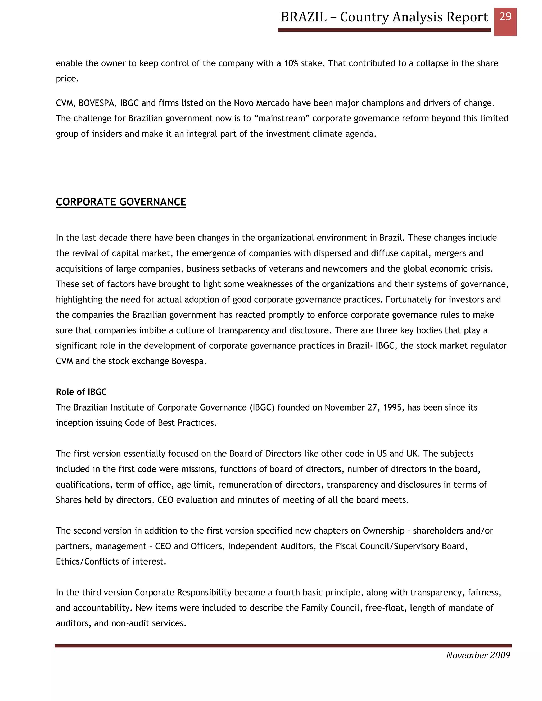 BRAZIL – Country Analysis Report 29


enable the owner to keep control of the company with a 10% stake. That contributed to a collapse in the share
price.

CVM, BOVESPA, IBGC and firms listed on the Novo Mercado have been major champions and drivers of change.
The challenge for Brazilian government now is to “mainstream” corporate governance reform beyond this limited
group of insiders and make it an integral part of the investment climate agenda.




CORPORATE GOVERNANCE


In the last decade there have been changes in the organizational environment in Brazil. These changes include
the revival of capital market, the emergence of companies with dispersed and diffuse capital, mergers and
acquisitions of large companies, business setbacks of veterans and newcomers and the global economic crisis.
These set of factors have brought to light some weaknesses of the organizations and their systems of governance,
highlighting the need for actual adoption of good corporate governance practices. Fortunately for investors and
the companies the Brazilian government has reacted promptly to enforce corporate governance rules to make
sure that companies imbibe a culture of transparency and disclosure. There are three key bodies that play a
significant role in the development of corporate governance practices in Brazil- IBGC, the stock market regulator
CVM and the stock exchange Bovespa.


Role of IBGC
The Brazilian Institute of Corporate Governance (IBGC) founded on November 27, 1995, has been since its
inception issuing Code of Best Practices.


The first version essentially focused on the Board of Directors like other code in US and UK. The subjects
included in the first code were missions, functions of board of directors, number of directors in the board,
qualifications, term of office, age limit, remuneration of directors, transparency and disclosures in terms of
Shares held by directors, CEO evaluation and minutes of meeting of all the board meets.


The second version in addition to the first version specified new chapters on Ownership - shareholders and/or
partners, management – CEO and Officers, Independent Auditors, the Fiscal Council/Supervisory Board,
Ethics/Conflicts of interest.


In the third version Corporate Responsibility became a fourth basic principle, along with transparency, fairness,
and accountability. New items were included to describe the Family Council, free-float, length of mandate of
auditors, and non-audit services.


                                                                                                   November 2009
 