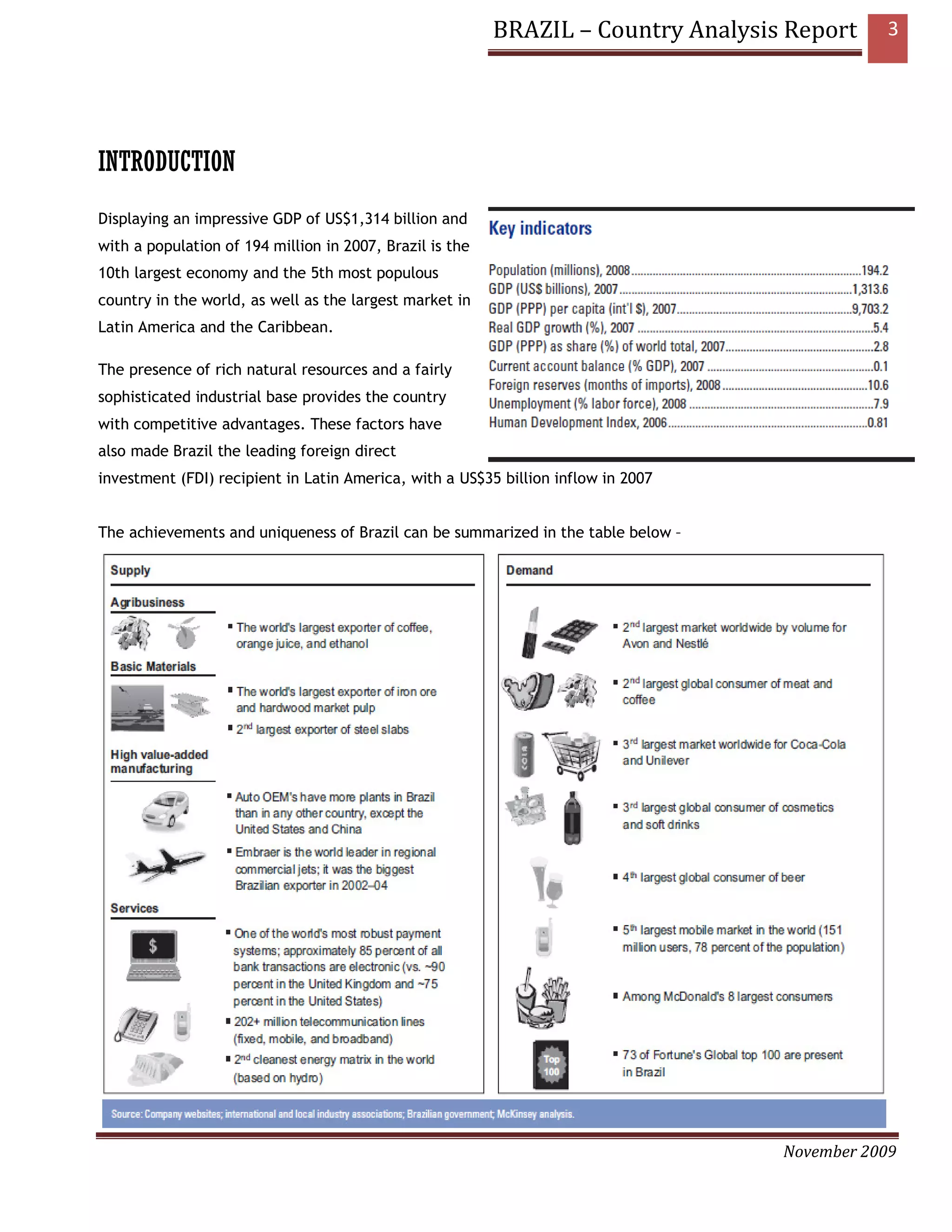 BRAZIL – Country Analysis Report     3




INTRODUCTION
Displaying an impressive GDP of US$1,314 billion and
with a population of 194 million in 2007, Brazil is the
10th largest economy and the 5th most populous
country in the world, as well as the largest market in
Latin America and the Caribbean.

The presence of rich natural resources and a fairly
sophisticated industrial base provides the country
with competitive advantages. These factors have
also made Brazil the leading foreign direct
investment (FDI) recipient in Latin America, with a US$35 billion inflow in 2007


The achievements and uniqueness of Brazil can be summarized in the table below –




                                                                                   November 2009
 