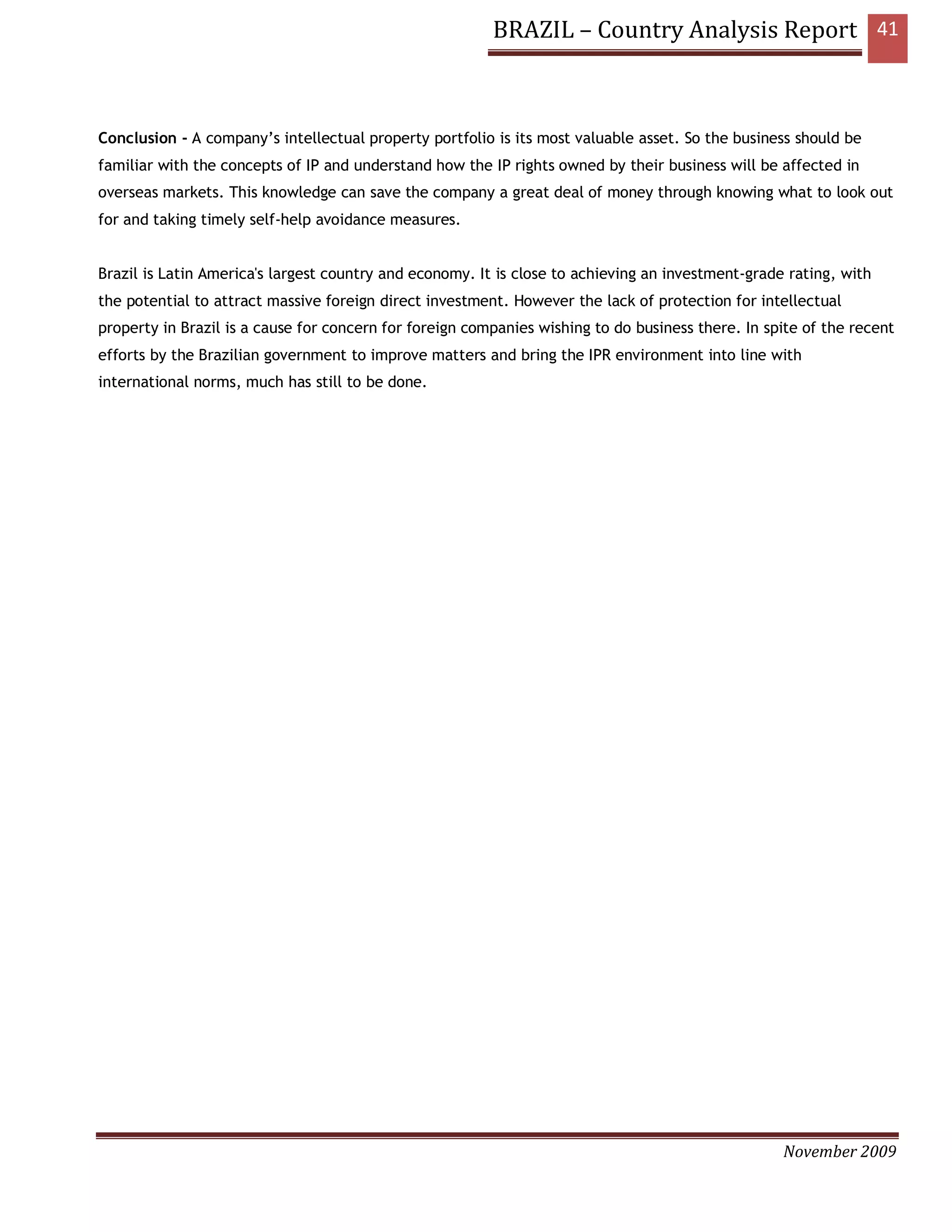 BRAZIL – Country Analysis Report 41



Conclusion - A company’s intellectual property portfolio is its most valuable asset. So the business should be
familiar with the concepts of IP and understand how the IP rights owned by their business will be affected in
overseas markets. This knowledge can save the company a great deal of money through knowing what to look out
for and taking timely self-help avoidance measures.


Brazil is Latin America's largest country and economy. It is close to achieving an investment-grade rating, with
the potential to attract massive foreign direct investment. However the lack of protection for intellectual
property in Brazil is a cause for concern for foreign companies wishing to do business there. In spite of the recent
efforts by the Brazilian government to improve matters and bring the IPR environment into line with
international norms, much has still to be done.




                                                                                                   November 2009
 