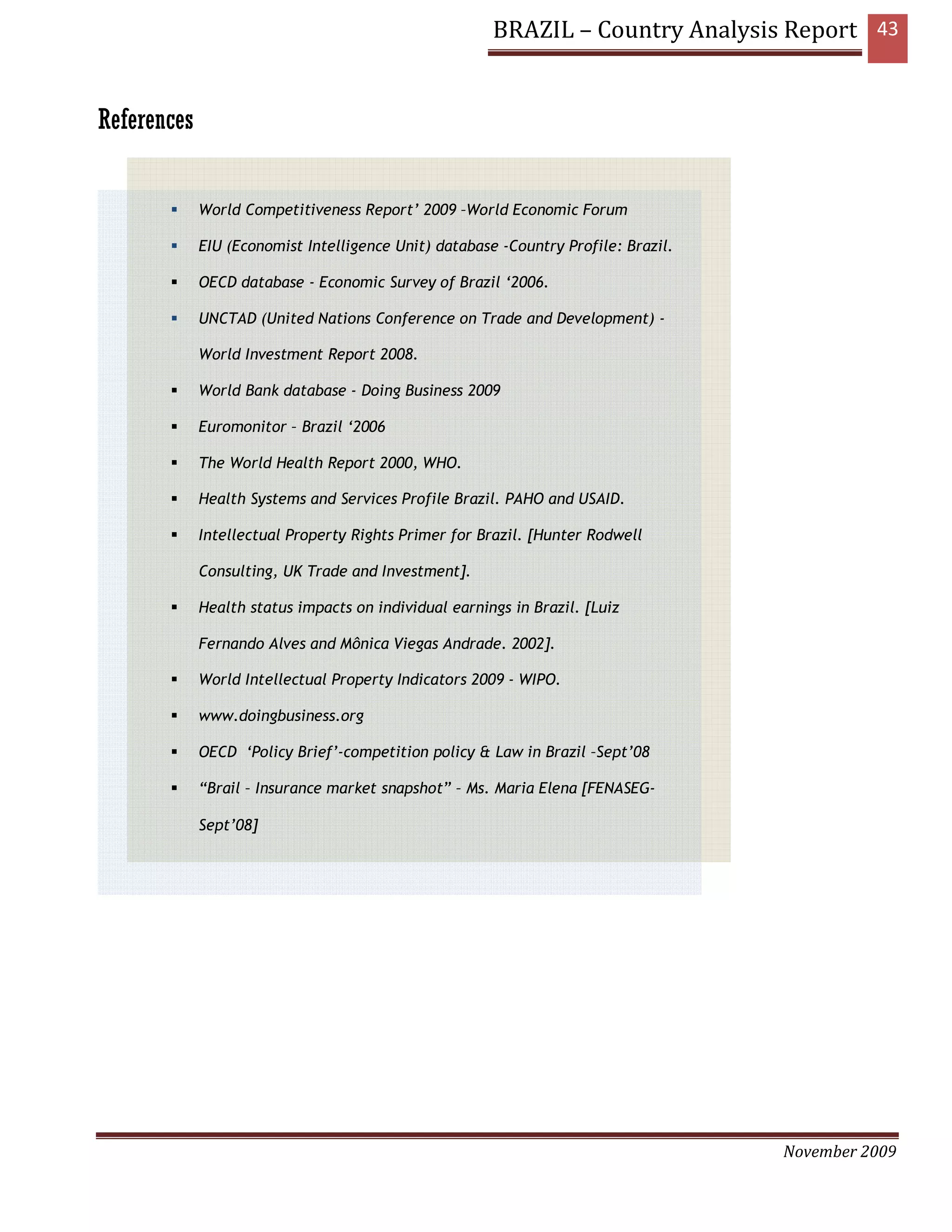 BRAZIL – Country Analysis Report 43


References


             World Competitiveness Report’ 2009 –World Economic Forum

             EIU (Economist Intelligence Unit) database -Country Profile: Brazil.

             OECD database - Economic Survey of Brazil ‘2006.

             UNCTAD (United Nations Conference on Trade and Development) -

             World Investment Report 2008.

             World Bank database - Doing Business 2009

             Euromonitor – Brazil ‘2006

             The World Health Report 2000, WHO.

             Health Systems and Services Profile Brazil. PAHO and USAID.

             Intellectual Property Rights Primer for Brazil. [Hunter Rodwell

             Consulting, UK Trade and Investment].

             Health status impacts on individual earnings in Brazil. [Luiz

             Fernando Alves and Mônica Viegas Andrade. 2002].

             World Intellectual Property Indicators 2009 - WIPO.

             www.doingbusiness.org

             OECD ‘Policy Brief’-competition policy & Law in Brazil –Sept’08

             “Brail – Insurance market snapshot” – Ms. Maria Elena [FENASEG-

             Sept’08]




                                                                                    November 2009
 