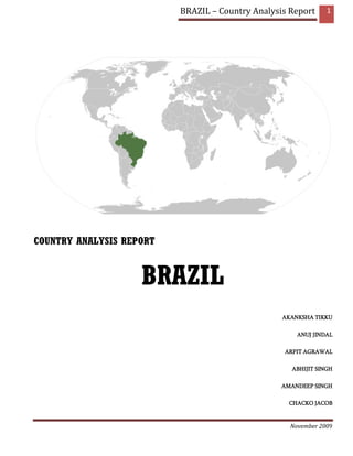 BRAZIL – Country Analysis Report     1




COUNTRY ANALYSIS REPORT


                    BRAZIL
                                                  AKANKSHA TIKKU

                                                      ANUJ JINDAL

                                                  ARPIT AGRAWAL

                                                    ABHIJIT SINGH

                                                  AMANDEEP SINGH

                                                    CHACKO JACOB



                                                    November 2009
 