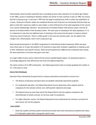 BRAZIL – Country Analysis Report 10



Unfortunately, Brazil has been somewhat late in providing access to basic education for all school-age children.
In the 1960s, access to schooling for Brazilian children was similar to most countries in Asia; by 1990, the country
had still a long way to go. It was only in 1997 that the target of putting every child in school was established. As
a result, 10 percent of Brazil’s adults are considered illiterate and 74 percent are functionally illiterate (they are
able to write their names but unable to read a book)—a total of 84 percent of the adult population of the country
is at a serious disadvantage. Moreover, only 65 percent of enrolled children finish primary school, and only 42
percent of enrolled children finish secondary school. The mean years of schooling of the adult population is 7.4;
it is important to note that one additional year of schooling in the country has the power to improve workers’
income by around 10 percent. There is visible growth in this area over previous years, but the speed of the
change is low. Unfortunately, there is still a long way to go.


Brazil has performed poorly in the OECD’s programme for International Student Assessment (PISA) test given
every three years to 15-year-old students in 57 countries to assess their scholastic capabilities in reading as well
as their mathematic and scientific literacy. Brazil has participated since 2000 and has consistently been among
the worst performers in all three tests given since then.


As a large middle-income country, Brazil still has several underdeveloped regions. Its educational system is
accordingly plagued by many deficiencies and racial and regional disparities

The nation invests 4.3% of GDP on Education - the federal government aims to increase gradually this number to
7% in the years to come.

EDUCATION PROGRAMS

Education Policy followed by the government to improve educational and economic structure are:-

        The Ministry of Education and Sports does not establish nationwide educational programs.

        For fundamental education, the Federal Educational Council determines which subjects shall be
        compulsory for the national common core, defining their objectives and scope.

        The Federal Council at each State and of the Federal District lists the subjects contained in the
        diversified part of school curricula, for the area under its jurisdiction.

        For higher education courses, the Federal Educational Council determines the minimum curriculum for
        each course, but not the programs.

CHALLENGES

    •   Brazil has a public university system and technical schools that meet international standards and a basic,
        K-12 education system that is among the world’s worst.

                                                                                                     November 2009
 