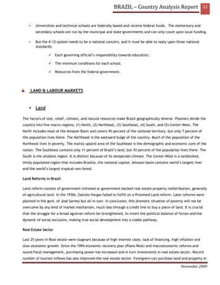 BRAZIL – Country Analysis Report 11


    •     Universities and technical schools are federally based and receive federal funds. The elementary and
          secondary schools are run by the municipal and state governments and can only count upon local funding.

    •     But the K-12 system needs to be a national concern, and it must be able to reply upon three national
          standards:

                     Each governing official’s responsibility towards education;

                     The minimum conditions for each school.

                     Resources from the federal government.




        LAND & LABOUR MARKETS


          Land

The factors of size, relief, climate, and natural resources make Brazil geographically diverse. Planners divide the
country into five macro-regions: (1) North, (2) Northeast, (3) Southeast, (4) South, and (5) Center-West. The
North includes most of the Amazon Basin and covers 45 percent of the national territory, but only 7 percent of
the population lives there. The Northeast is the eastward bulge of the country. Much of the population of the
Northeast lives in poverty. The mainly upland area of the Southeast is the demographic and economic core of the
nation. The Southeast contains only 11 percent of Brazil’s land, but 43 percent of the population lives there. The
South is the smallest region. It is distinct because of its temperate climate. The Center-West is a landlocked,
thinly populated region that includes Brasília, the national capital. Amazon basin contains world’s largest river
and the world’s largest tropical rain forest.

Land Reforms in Brazil

Land reform consists of government-initiated or government-backed real estate property redistribution, generally
of agricultural land. In the 1930s, Getúlio Vargas failed to fulfill on a Promised Land reform. Later reforms were
planned in the govt. of José Sarney but all in vain. In conclusion, this dramatic situation of poverty will not be
overcome by any kind of market mechanism, much less through a credit line to buy a piece of land. It is crucial
that the struggle for a broad agrarian reform be strengthened, to invert the political balance of forces and the
dynamic of social exclusion, making true social development into a viable pathway.

Real Estate Sector

Last 25 years in Real estate were stagnant because of high interest rates, lack of financing, high inflation and
slow economic growth. Since the 1994 economic recovery plan (Plano Real) and macroeconomic reforms and
sound fiscal management, purchasing power has increased and in turn investments in real estate sector. Record
number of tourism inflows has also improved the real estate sector. Foreigners can purchase land and property in

                                                                                                     November 2009
 